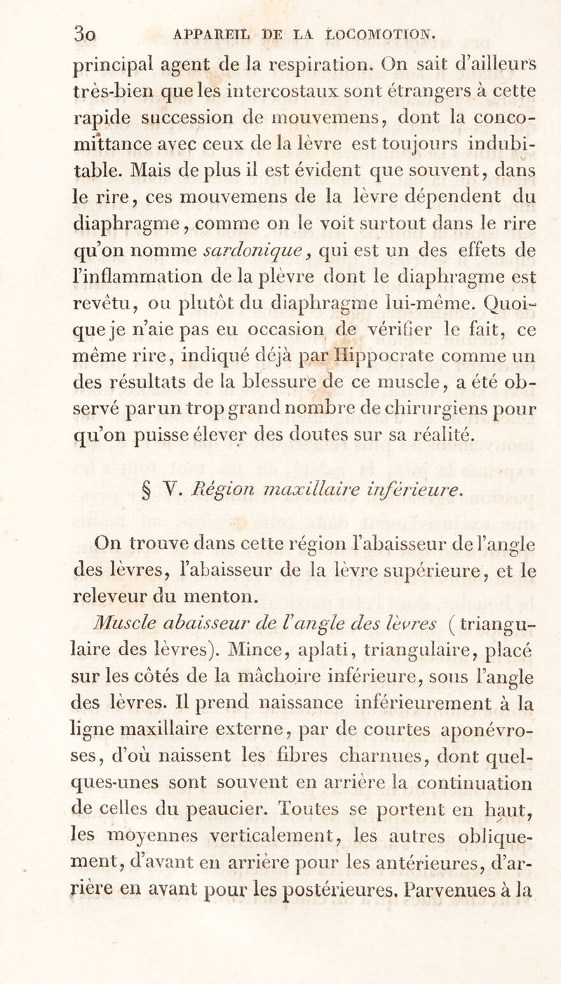 principal agent de la respiration. On sait d’ailleurs très-bien que les intercostaux sont étrangers à cette rapide succession de mouvemens, dont la conco- mittance avec ceux de la lèvre est toujours indubi- V table. Mais déplus il est évident que souvent, dans le rire, ces mouvemens de la lèvre dépendent du diaphragme, comme on le voit surtout dans le rire qu’on nomme sardonique^ qui est un des effets de l’inflammation de la plèvre dont le diaphragme est revêtu, ou plutôt du diaphragme lui-méme. Quoi- que je n’aie pas eu occasion de vérifier le fait, ce meme rire, indiqué déjà par Hippocrate comme un des résultats de la blessure de ce muscle, a été ob- servé parun trop grand nombre de chirurgiens pour qu’on puisse élever des doutes sur sa réalité. § V. Région maxillaire inféi^iem^e. On trouve dans cette région l’abaisseur de l’aiiMe ~ O des lèvres, Fabaisseur de la lèvre supérieure , et le releveur du menton. Muscle ahaisseur de Vangle des lèeres ( triangu- laire des lèvres). Mince, aplati, triangulaire, placé sur les côtés de la mâchoire inférieure, sous l’angle des lèvres. Il prend naissance inférieurement à la ligne maxillaire externe, par de courtes aponévro- ses, d’où naissent les fibres charnues, dont quel- ques-unes sont souvent en arrière la continuation de celles du peaucier. Toutes se portent en haut, les moyennes verticalement, les autres oblique- ment, d’avant en arrière pour les antérieures, d’ar- rière en avant pour les postérieures. Parvenues à la