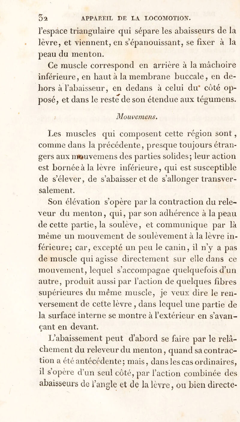 l’espace triangulaire qui sépare les abaisseurs de la lèvre, et viennent, en s’épanouissant, se fixer à la peau du menton. Ce muscle correspond en arrière à la mâchoire inférieure, en haut à la membrane buccale, en de- hors àTabaisseur, en dedans à celui du* coté op- posé, et dans le reste de son étendue aux tégumens. Mowemens, Les muscles cjui composent cette région sont, comme dans la précédente, presque toujours étran- gers aux iTifouvemens des parties solides; leur action est bornée à la lèvre inférieure, qui est susceptible de s’élever, de s’abaisser et de s’allonger transver- salement. Son élévation s’opère par la contraction du rele- veur du menton, qui, par son adhérence à la peau de cette partie, la soulève, et communique par là meme un mouvement de soulèvement à la lèvre in- férieure; car, excepté un peu le canin, il n’y a pas de muscle qui agisse directement sur elle dans ce mouvement, lequel s’accompagne quelquefois d’un autre, produit aussi par Faction de quelques fibres supérieures du meme muscle, je veux dire le ren- versement de cette lèvre , dans lequel une partie de la surface interne se montre à l’extérieur en s’avan- çant en devant. L’abaissement peut d’abord se faire par le relâ- chement du releveur du menton, quand sa contrac- tion a été antécédente ; mais, dans les cas ordinaires, il s’opère d’un seul côté, par l’action combinée des abaisseurs de Fangle et de la lèvre, ou bien directe-
