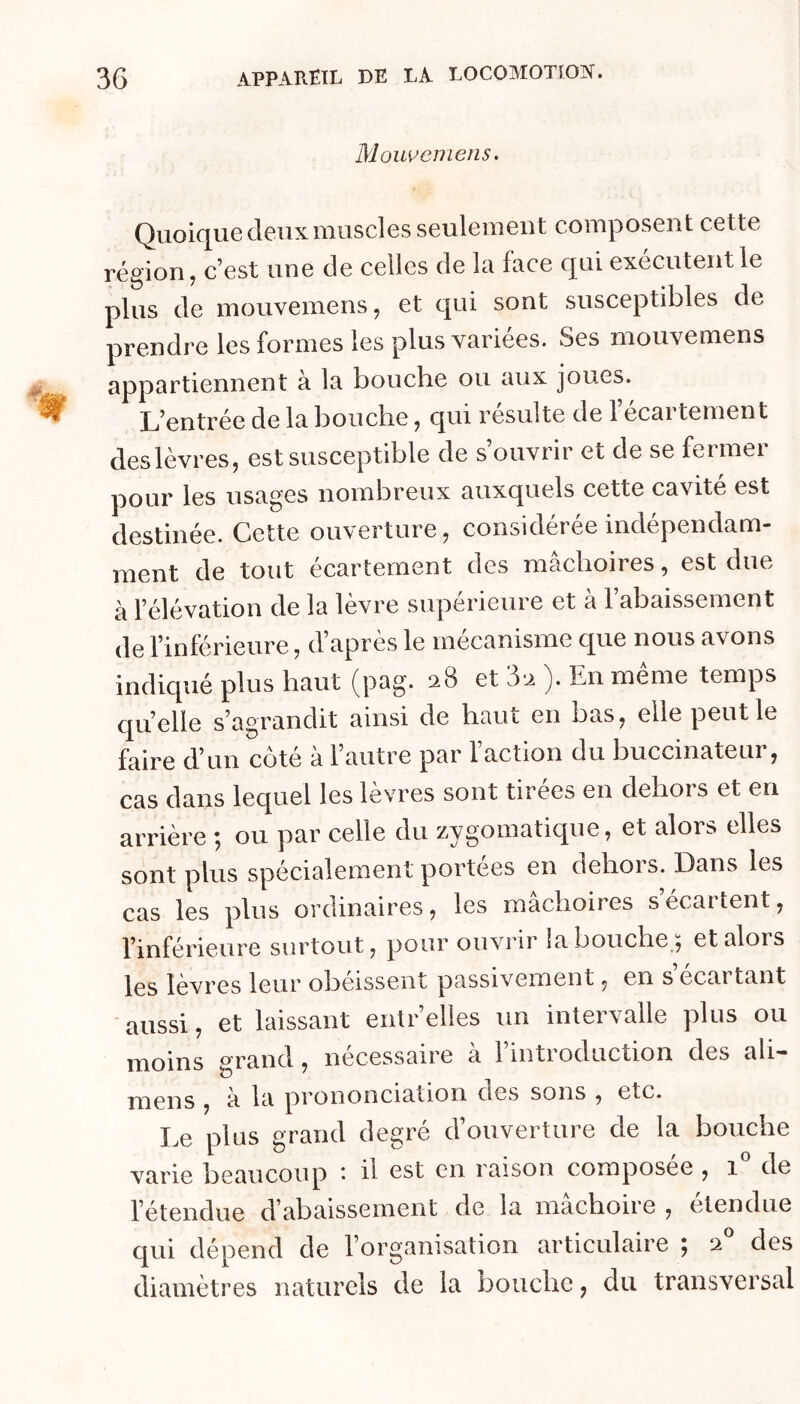 Moweniens. Quoique deux muscles seulement composent cette région, c’est une de celles de la face qui exécutent le plus de mouvemens, et qui sont susceptibles de prendre les formes les plus variées. Ses mouvemens appartiennent à la bouche ou aux joues. L’entrée de la bouche, qui résulte de 1 écartement des lèvres, est susceptible de s’ouvrir et de se fermer pour les usages nombreux auxquels cette cavité est destinée. Cette ouverture, considérée indépendam- ment de tout écartement des mâchoires, est due à l’élévation de la lèvre supérieure et à l’abaissement de l’inférieure, d’après le mécanisme que nous avons indiqué plus haut (pag. ^^8 et 5‘2 j. En meme temps cruelle s’agrandit ainsi de haut en bas, elle peut le faire d’un côté à l’autre par l’action du buccinateur, cas dans lequel les lèvres sont tirees en dehors et en arrière ; ou par celle du zygomatique, et alors elles sont plus spécialement portées en dehors. Dans les cas les plus ordinaires, les mâchoires s ecartent, l’inférieure surtout, pour ouvrir la bouche;, et alors les lèvres leur obéissent passivement, en s écartant aussi, et laissant enlr’elles un intervalle plus ou moins grand, nécessaire à l’introduction des ali- n^ens , a la prononciation des sons , etc. Le plus grand degré d’ouverture de la bouche varie beaucoup ' d est en raison composée , i de l’étendue d’abaissement de la mâchoire , etendue qui dépend de l’organisation articulaire ^ 2 des diamètres naturels de la bouche, du transversal