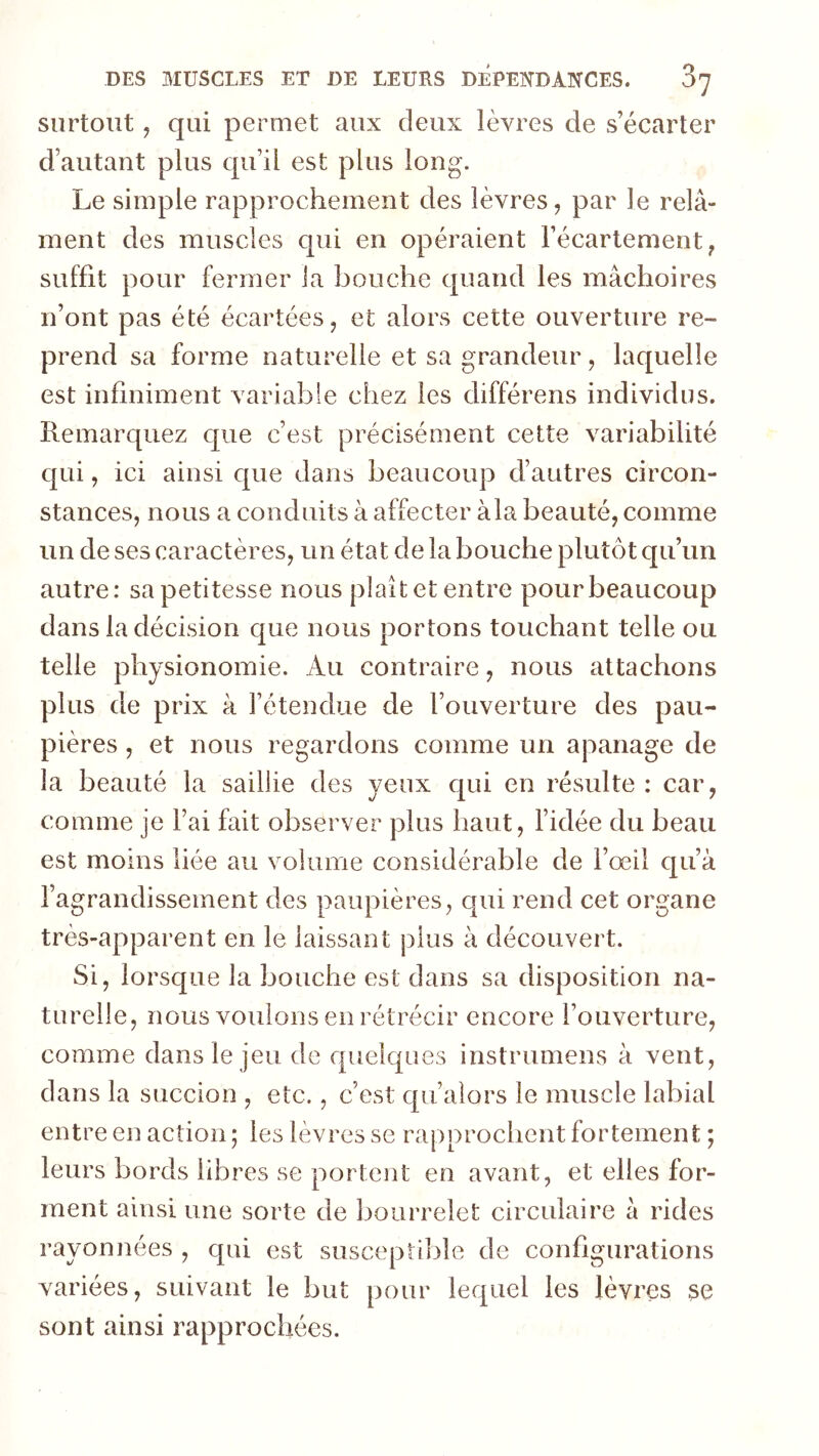 surtout, qui permet aux deux lèvres de s’écarter d’autant plus qu’il est plus long. Le simple rapprochement des lèvres, par le relâ- ment des muscles qui en opéraient l’écartement, suffit pour fermer la bouche quand les mâchoires n’ont pas été écartées, et alors cette ouverture re- prend sa forme naturelle et sa grandeur, laquelle est infiniment variable chez les différons individus. Remarquez que c’est précisément cette variabilité qui, ici ainsi cpie dans beaucoup d’autres circon- stances, nous a conduits à affecter à la beauté, comme un de ses caractères, un état de la bouche plutôt qu’un autre: sa petitesse nous plaît et entre pour beaucoup dans la décision que nous portons touchant telle ou telle physionomie. Au contraire, nous attachons plus de prix à l’étendue de l’ouverture des pau- pières , et nous regardons comme un apanage de la beauté la saillie des yeux cjui en résulte : car, comme je l’ai fait observer plus haut, l’idée du beau est moins liée au volume considérable de l’œil qu’à l’agrandissement des paupières, cpii rend cet organe très-apparent en le laissant plus à découvert. Si, lorscpae la bouche est dans sa disposition na- turelle, nous vouions en rétrécir encore l’ouverture, comme dans le jeu de quelques instrumens à vent, dans la succion , etc., c’est qii’alors le muscle labial entre en action ; les lèvres se rapprochent fortement ; leurs bords libres se portent en avant, et elles for- ment ainsi une sorte de bourrelet circulaire à rides rayonnées , qui est suscepti]3le de configurations variées, suivant le but pour lequel les lèvres se sont ainsi rapprochées.