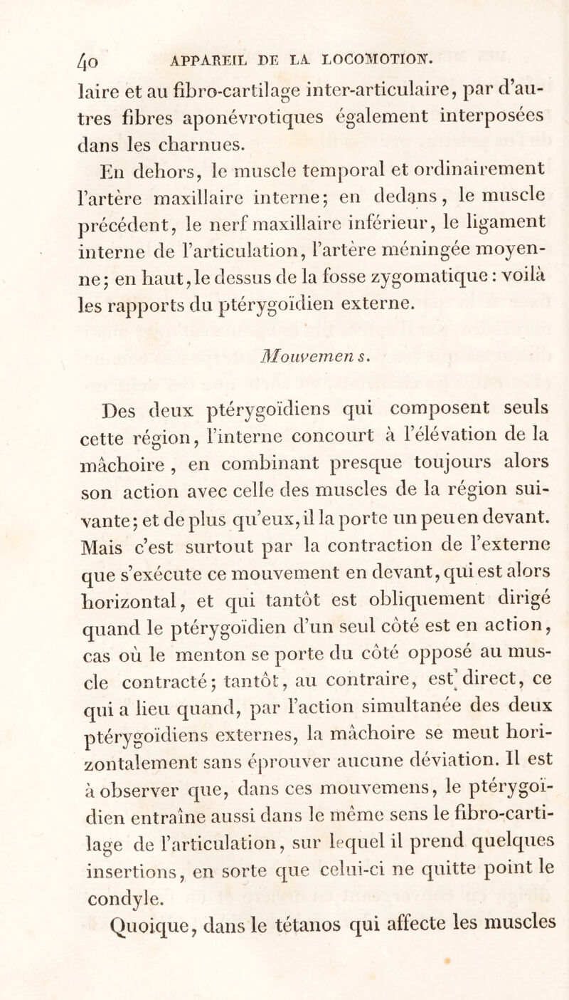 laire et au fibro-cartilage inter-articulaire, par d’au- tres fibres aponévrotiques également interposées dans les charnues. En dehors, le muscle temporal et ordinairement l’artère maxillaire interne; en dedans, le muscle précédent, le nerf maxillaire inférieur, le ligament interne de l’articulation, l’artère méningée moyen- ne; en haut,le dessus de la fosse zygomatique : voilà les rapports du ptérygoïdien externe. Moiwemen s. Des deux ptérygoïdien s qui composent seuls cette région, l’interne concourt a 1 élévation de la mâchoire , en combinant presque toujours alors son action avec celle des muscles de la région sui- vante; et de plus qu’eux, il la porte un peu en devant. Mais c’est surtout par la contraction de l’externe que s’exécute ce mouvement en devant, qui est alors horizontal, et qui tantôt est obliquement dirigé quand le ptérygoïdien d’un seul côté est en action, cas où le menton se porte du côté opposé au mus- cle contracté; tantôt, au contraire, esf direct, ce qui a lieu quand, par Faction simultanée des deux ptérygoïdiens externes, la mâchoire se meut hori- zontalement sans éprouver aucune déviation. Il est à observer que, dans ces mouvemens, le ptérygoï- dien entraîne aussi dans le meme sens le fibro-carti- lage de l’articulation, sur lequel il prend quelques insertions, en sorte que celui-ci ne quitte point le condyle. Quoique, dans le tétanos qui affecte les muscles