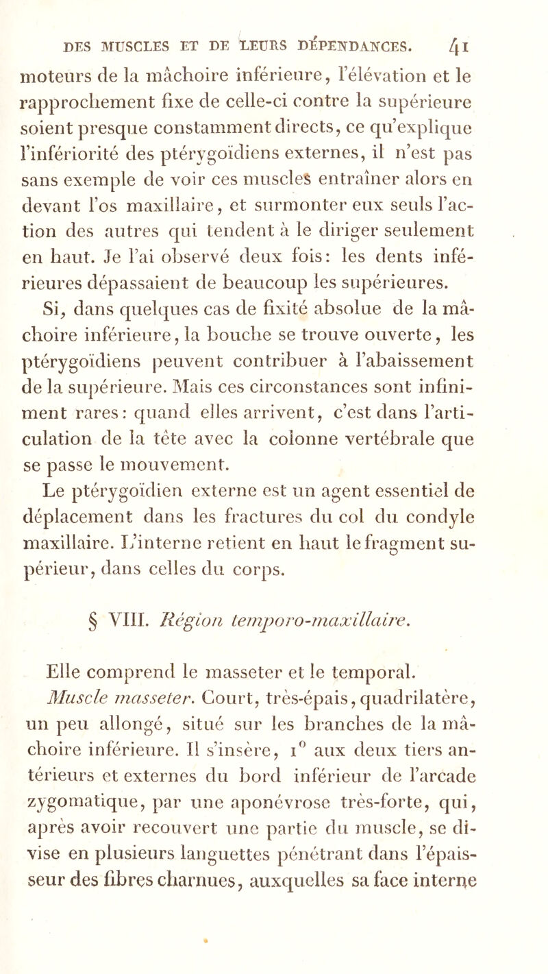 moteurs de la mâchoire inférieure, l’élévation et le rapprochement fixe de celle-ci contre la supérieure soient presque constamment directs, ce qu’explique l’infériorité des ptérygoïdicns externes, il n’est pas sans exemple de voir ces muscles entraîner alors en devant l’os maxillaire, et surmonter eux seuls l’ac- tion des autres qui tendent à le diriger seulement en haut. Je l’ai observé deux fois: les dents infé- rieures dépassaient de beaucoup les supérieures. Si, dans quelques cas de fixité absolue de la mâ- choire inférieure, la bouche se trouve ouverte, les ptérygoïdicns peuvent contribuer à l’abaissement de la supérieure. Mais ces circonstances sont infini- ment rares: quand elles arrivent, c’est dans l’arti- culation de la tête avec la colonne vertébrale que se passe le mouvement. Le ptérygoïdien externe est un agent essentiel de déplacement dans les fractures du col du condyle maxillaire. I/interne retient en haut lefra2:ment su- O périeur,dans celles du corps. § VIII. Région temporo-maxillaire. Elle comprend le masseter et le temporal. Muscle masseter. Court, très-épais,quadrilatère, un peu allongé, situé sur les branches de la mâ- choire inférieure. Il s’insère, aux deux tiers an- térieurs et externes du bord inférieur de l’arcade zygomatique, par une aponévrose très-forte, qui, après avoir recouvert une partie du muscle, se di- vise en plusieurs languettes pénétrant dans l’épais- seur des fibres charnues, auxquelles sa face interne