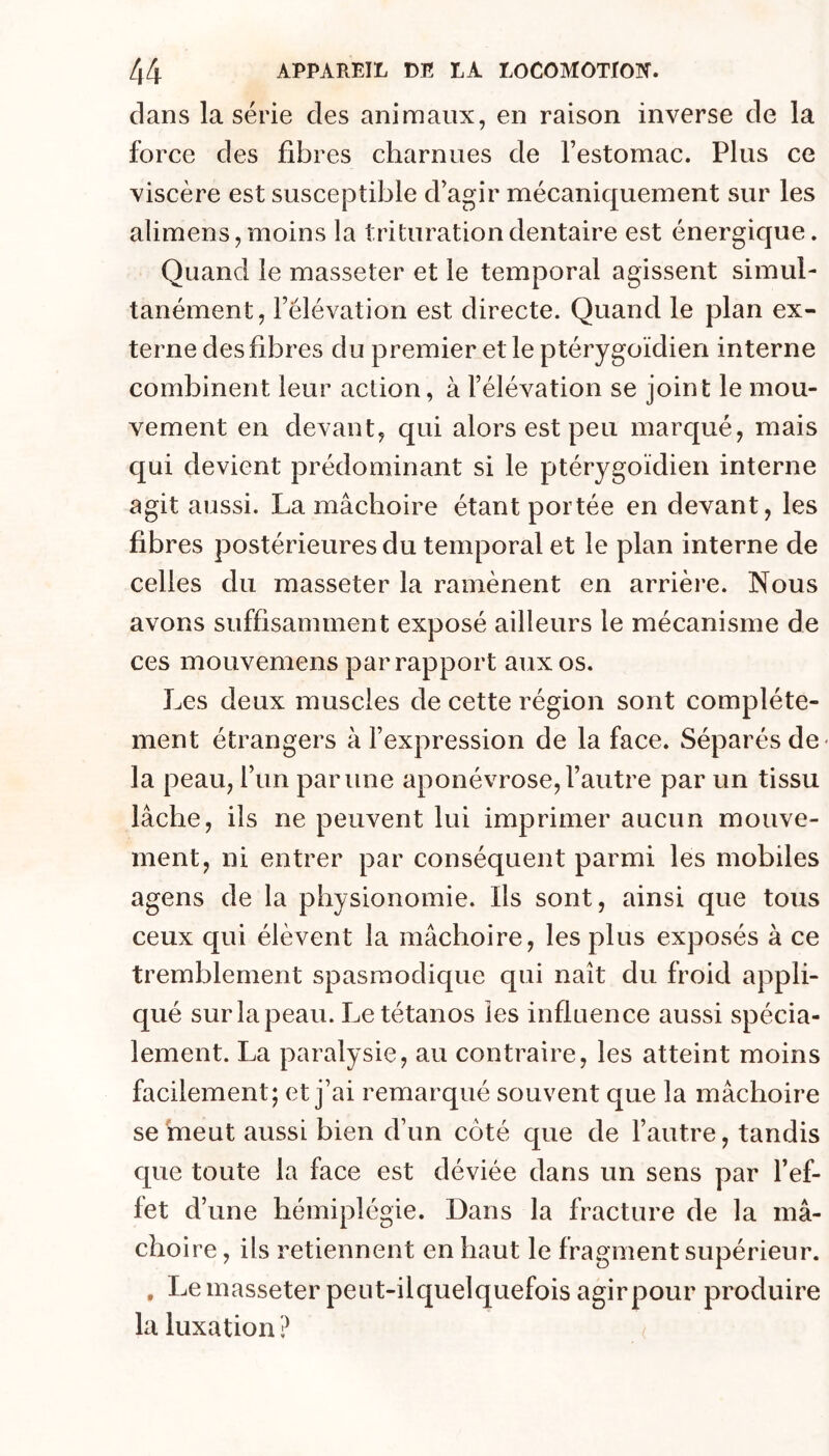 dans la série des animaux, en raison inverse de la force des fibres charnues de Testomac. Plus ce viscère est susceptible d’agir mécaniquement sur les alimens, moins la trituration dentaire est énergique. Quand le masseter et le temporal agissent simul- tanément, l’élévation est directe. Quand le plan ex- terne des fibres du premier et le ptérygoïdien interne combinent leur action, à l’élévation se joint le mou- vement en devant, qui alors est peu marqué, mais qui devient prédominant si le ptérygoïdien interne agit aussi. La mâchoire étant portée en devant, les fibres postérieures du temporal et le plan interne de celles du masseter la ramènent en arrière. Nous avons suffisamment exposé ailleurs le mécanisme de ces mouvemens par rapport aux os. Les deux muscles de cette région sont complète- ment étrangers à l’expression de la face. Séparés de- la peau, l’un par une aponévrose, l’autre par un tissu lâche, ils ne peuvent lui imprimer aucun mouve- ment, ni entrer par conséquent parmi les mobiles agens de la physionomie. Ils sont, ainsi que tous ceux qui élèvent la mâchoire, les plus exposés à ce tremblement spasmodique qui naît du froid appli- qué surlapeau. Le tétanos les influence aussi spécia- lement. La paralysie, au contraire, les atteint moins facilement; et j’ai remarqué souvent que la mâchoire se meut aussi bien d’un côté que de l’autre, tandis que toute la face est déviée dans un sens par l’ef- fet d’une hémiplégie. Dans la fracture de la mâ- choire , ils retiennent en haut le fragment supérieur. , Le masseter peut-ilquelquefois agirpour produire la luxation ?