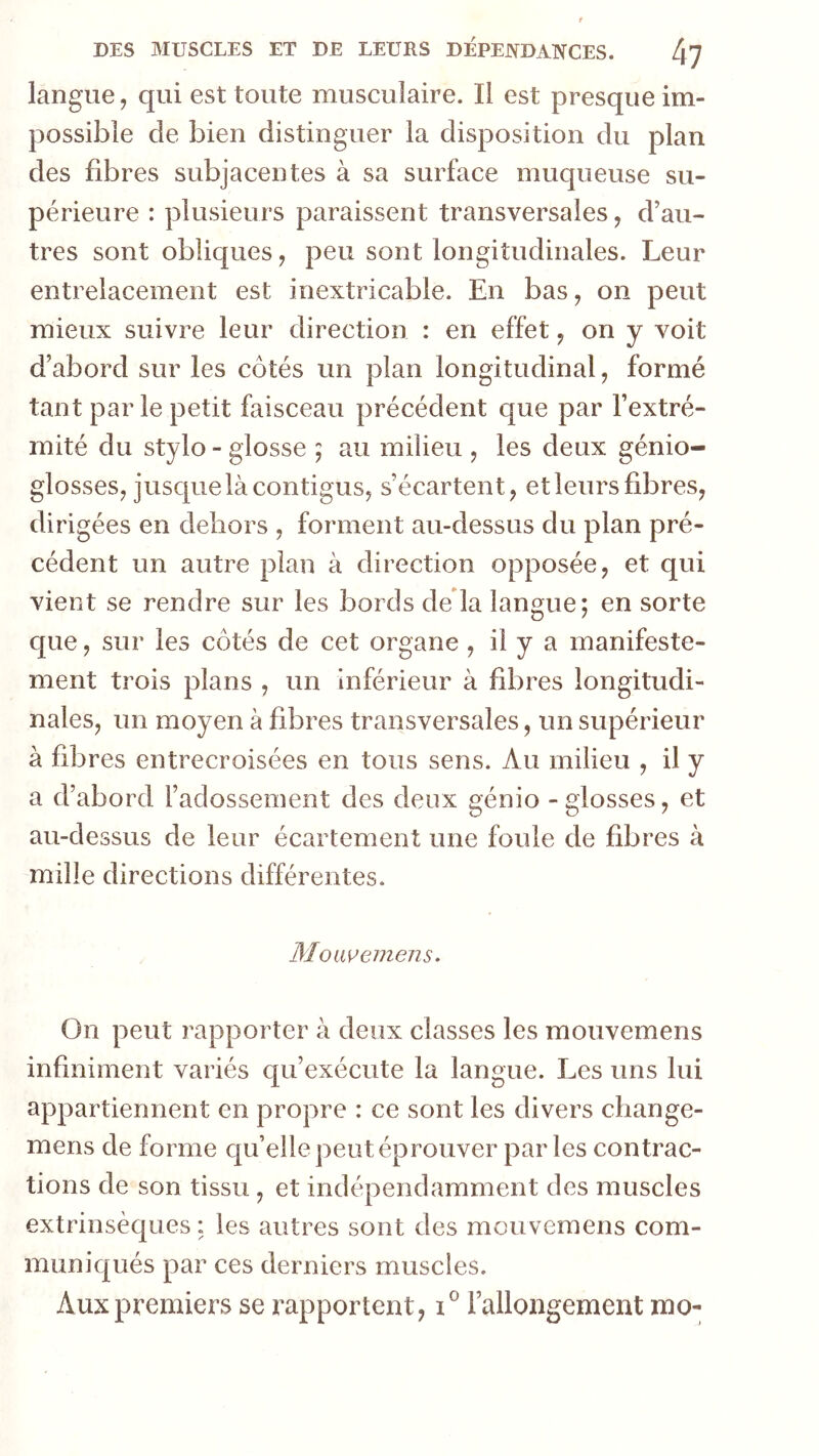 langue, qui est toute musculaire. Il est presque im- possible de bien distinguer la disposition du plan des fibres subjacentes à sa surface muqueuse su- périeure : plusieurs paraissent transversales, d’au- tres sont obîic[ues, peu sont longitudinales. Leur entrelacement est inextricable. En bas, on peut mieux suivre leur direction : en effet, on y voit d’abord sur les côtés un plan longitudinal, formé tant par le petit faisceau précédent que par l’extré- mité du stylo - glosse ; au milieu , les deux génio- glosses; jusque là contigusj s’écartent, et leurs fibres, dirigées en dehors , forment au-dessus du plan pré- cédent un autre plan à direction opposée, et qui vient se rendre sur les bords de là langue; en sorte que, sur les côtés de cet organe, il y a manifeste- ment trois plans , un inférieur à fibres longitudi- nales, un moyen à fibres transversales, un supérieur à fibres entrecroisées en tous sens. Au milieu , il y a d’abord l’adossement des deux génio - glosses, et au-dessus de leur écartement une foule de fibres à mille directions différentes. Moiwemens. On peut rapporter à deux classes les mouvemens infiniment variés qu’exécute la langue. Les uns lui appartiennent en propre : ce sont les divers change- mens de forme c[u’elle peut éprouver parles contrac- tions de son tissu , et indépendamment des muscles extrinsèques : les autres sont îles mouvemens com- mun ic[ués par ces derniers muscles. Aux premiers se rapportent, rallongement mo-