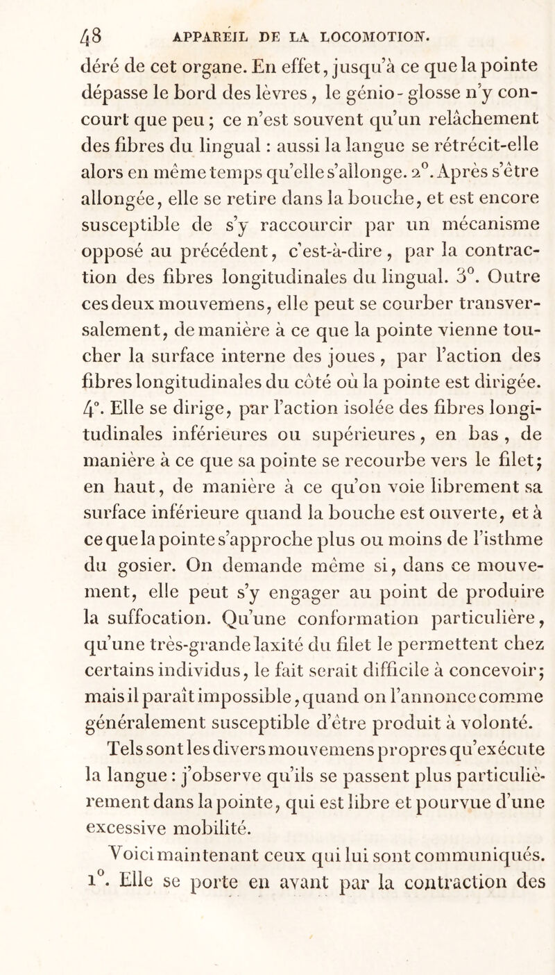 déré de cet organe. En effet, jusqu’à ce que la pointe dépasse le bord des lèvres , le génio- glosse n’y con- court que peu ; ce n’est souvent qu’un relâchement des fibres du lingual : aussi la langue se rétrécit-elle alors en même temps quelle s’allonge. 2.®. Après s’être allongée, elle se retire dans la bouche, et est encore susceptible de s’y raccourcir par un mécanisme opposé au précédent, c’est-à-dire, par la contrac- tion des fibres longitudinales du lingual. 3^. Outre ces deux mouvemens, elle peut se courber transver- salement, de manière à ce que la pointe vienne tou- cher la surface interne des joues , par l’action des fibres longitudinales du côté où la pointe est dirigée. 4“. Elle se dirige, par Faction isolée des fibres longi- tudinales inférieures ou supérieures, en bas , de manière à ce que sa pointe se recourbe vers le filet; en haut, de manière à ce qu’on voie librement sa surface inférieure quand la bouche est ouverte, et à ce que la pointe s’approche plus ou moins de Fisthme du gosier. On demande même si, dans ce mouve- ment, elle peut s’y engager au point de produire la suffocation. Qu’une conformation particulière, qu’une très-grande laxité du filet le permettent chez certains individus, le fait serait difficile à concevoir; mais il paraît impossible, quand on l’annonce comme généralement susceptible d’être produit à volonté. Tels sont les divers mouvemens propres qu’exécute la langue : j’observe qu’ils se passent plus particuliè- rement dans la pointe, qui est libre et pourvue d’une excessive mobilité. Voici maintenant ceux qui lui sont communiqués. 1. Elle se porte en avant par la contraction des