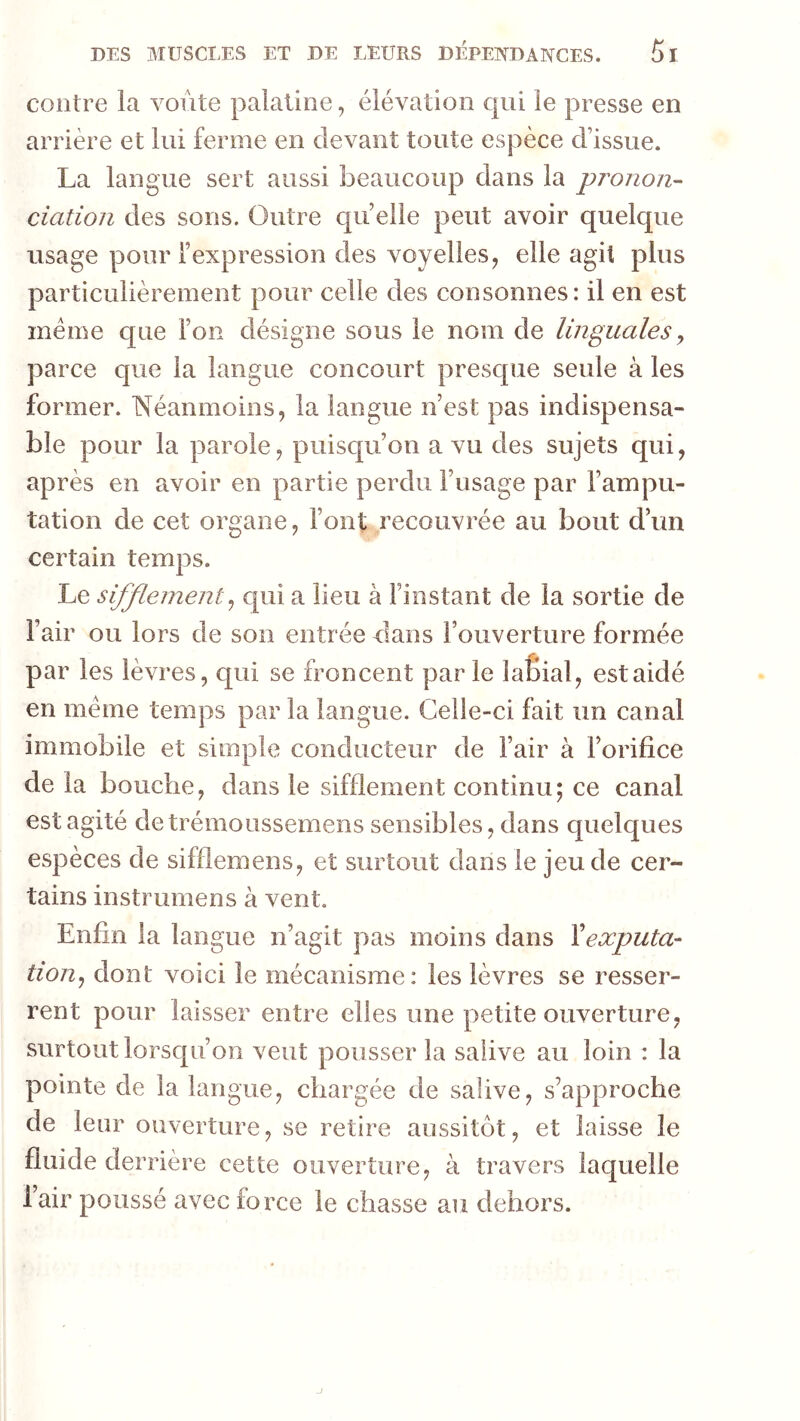 contre la voûte palatine, élévation qui le presse en arrière et lui ferme en devant toute espèce d’issue. La langue sert aussi beaucoup dans la pro/zo/z- ciation des sons. Outre quelle peut avoir quelque usage pour l’expression des voyelles, elle agit plus particulièrement pour celle des consonnes: il en est meme que l’on désigne sous le nom de linguales y parce que la langue concourt prescpie seule à les former. Néanmoins, la langue n’est pas indispensa- ble pour la parole, puisc|u’on a vu des sujets qui, après en avoir en partie perdu l’usage par l’ampu- tation de cet organe, l’ont recouvrée au bout d’un certain temps. Le sifflement y cpii a lieu à l’instant de la sortie de l’air ou lors de son entrée dans l’ouverture formée par les lèvres, qui se froncent par le laÊial, est aidé en meme temps par la langue. Celle-ci fait un canal immobile et simple conducteur de l’air à l’orifice de la bouche, dans le sifflement continu; ce canal est agité detrémoussemens sensibles, dans quelques espèces de sifflemens, et surtout dans le jeu de cer- tains instrumens à vent. Enfin la langue n’agit pas moins dans Vexputa- tiouj dont voici le mécanisme: les lèvres se resser- rent pour laisser entre elles une petite ouverture, surtout lorscju’on veut pousser la salive au loin : la pointe de la langue, chargée de salive, s’approche de leur ouverture, se retire aussitôt, et laisse le fluide derrière cette ouverture, à travers laquelle l’air poussé avec force le chasse au dehors.