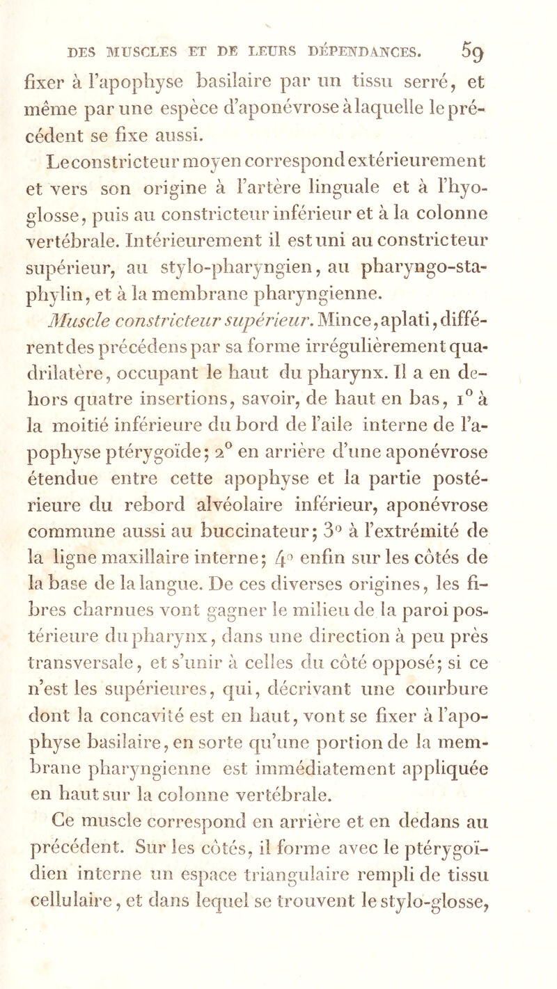 fixer à Fcipopliyse basilaire par un tissu serré, et meme par une espèce d’aponévrose à laquelle le pré- cédent se fixe aussi. Leconstricteur moyen correspond extérieurement et vers son origine à l’artère linguale et à l’hyo- glosse, puis au constricteur inférieur et à la colonne vertébrale. Intérieurement il est uni au constricteur supérieur, au stylo-pharyngien, au pharyngo-sta- pliylin, et à la membrane pharyngienne. Muscle constricteur^ supérieur. Mince, aplati, diffé- rent des précédens par sa forme irrégulièrement qua- drilatère , occupant le haut du pharynx. Il a en de- hors quatre insertions, savoir, de haut en bas, i^à la moitié inférieure du bord de l’aile interne de Fa- pophyse ptérygoïde; en arrière d’une aponévrose étendue entre cette apophyse et la partie posté- rieure du rebord alvéolaire inférieur, aponévrose commune aussi au buccinateur; 3'^ à l’extrémité de la ligne maxillaire interne; 4^ enfin sur les côtés de la base de la langue. De ces diverses origines, les fi- bres charnues vont gagner le milieu de la paroi pos- térieure du pharynx, dans une direction à peu près transversale, et s’unir à celles du côté opposé; si ce n’est les supérieures, c{ui, décrivant une courbure dont la concavité est en haut, vont se fixer à l’apo- physe basilaire, en sorte qu’une portion de la mem- brane pharyngienne est immédiatement appliquée en haut sur la colonne vertébrale. Ce muscle correspond en arrière et en dedans au précédent. Sur les côtés, il forme avec le ptérygoï- dien interne un espace triangulaire rempli de tissu cellulaire, et dans lequel se trouvent le stylo-glosse,