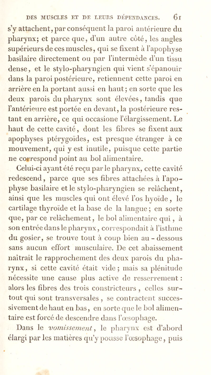 s’y attachent, par conséquent îa paroi antérieure du pharynx; et parce que, d’un autre côté, les angles supérieurs de ces muscles, qui se fixent à l’apophyse basilaire directement ou par l’intermède d’un tissu dense, et le stylo-pharyngien qui vient s’épanouir dans la paroi postérieure, retiennent cette paroi en arrière en la portant aussi en haut ; en sorte que les deux parois du pharynx sont élevées, tandis que l’antérieure est portée en devant, la postérieure res- tant en arrière, ce qui occasione l’élargissement. Le haut de cette cavité, dont les fibres se fixent aux apophyses ptérygoïdes, est presque étranger à ce mouvement, qui y est inutile, puisque cette partie ne correspond point au bol alimentaire. Celui-ci ayant été reçu par le pharynx, cette cavité redescend, parce que ses fibres attachées à l’apo- physe basilaire et le stylo-pharyngien se relâchent, ainsi que les muscles qui ont élevé fos hyoïde, le cartilage thyroïde et la base de la langue ; en sorte que, par ce relâchement, le bol alimentaire qui, à son entrée dans le pharynx, correspondait à l’isthme du gosier, se trouve tout à coup bien au-dessous sans aucun effort musculaire. De cet abaissement naîtrait le rapprochement des deux parois du pha- rynx, si cette cavité était vide; mais sa plénitude nécessite une cause plus active de resserrement : alors les fibres des trois constricteurs , celles sur- tout qui sont transversales , se contractent succes- sivement de haut en bas, en sorte que le bol alimen- taire est forcé de descendre dans l’œsophage. Dans le vomissement ^ le pharynx est d’abord élargi par les matières qu’y pousse Fœsophage, puis