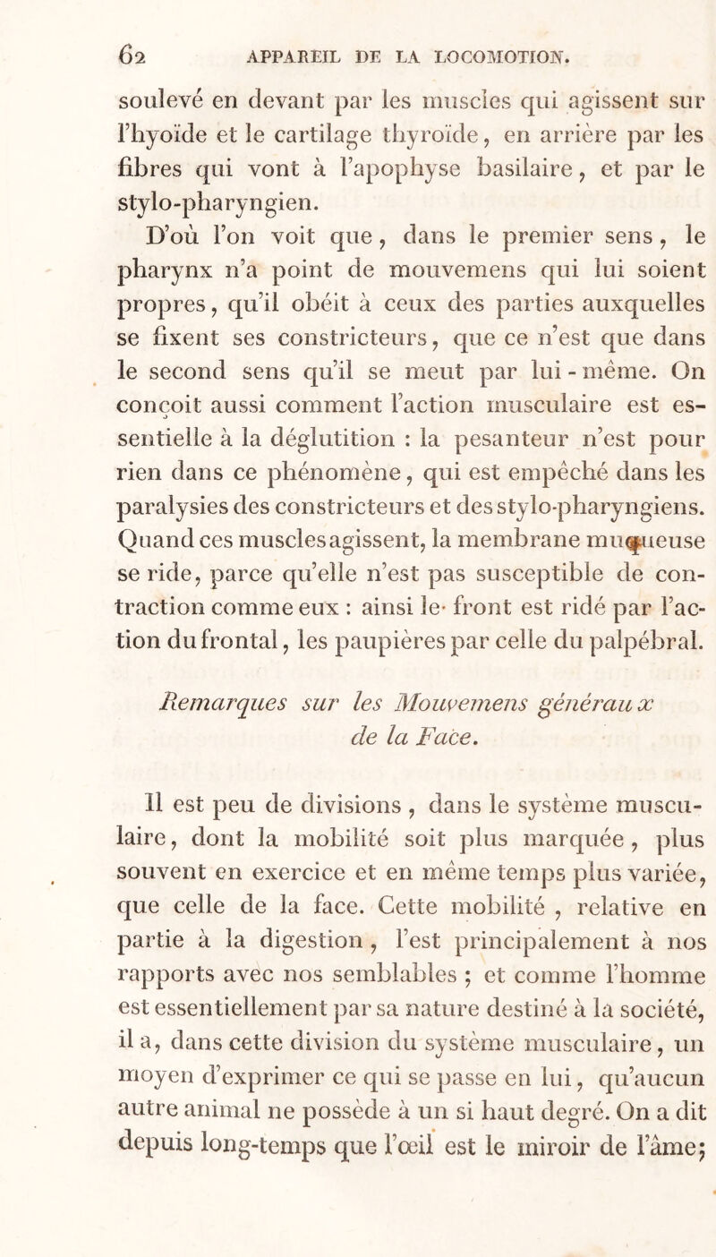 soulevé en devant par les muscles qui agissent sur l’hyoïde et le cartilage thyroïde, en arrière par les fibres qui vont à l’apophyse basilaire, et par le stylo-pharyngien. D’où l’on voit que, dans le premier sens , le pharynx n’a point de mouvemens c[ui lui soient propres, qu’il obéit à ceux des parties auxquelles se fixent ses constricteurs, que ce n’est que dans le second sens qu’il se meut par lui - meme. On conçoit aussi comment l’action musculaire est es- J sentieile à la déglutition : la pesanteur n’est pour rien dans ce phénomène, qui est empêché dans les paralysies des constricteurs et des stylo-pharyngiens. Quand ces muscles agissent, la membrane min^ueuse se ride, parce quelle n’est pas susceptible de con- traction comme eux : ainsi le- front est ridé par Fac- tion du frontal, les paupières par celle du palpébral. Remarques sur les Moiwemens généraux de la Face. 11 est peu de divisions , dans le système muscu- laire , dont la mobilité soit plus marquée , plus souvent en exercice et en même temps plus variée, que celle de la face. Cette mobilité , relative en partie à la digestion , l’est principalement à nos rapports avec nos semblables ; et comme l’homme est essentiellement par sa nature destiné à la société, il a, dans cette division du svstème musculaire , un moyen d’exprimer ce qui se passe en lui, qu’aucun autre animal ne possède à un si haut degré. On a dit depuis long-temps que Fœii est le miroir de Famé 5