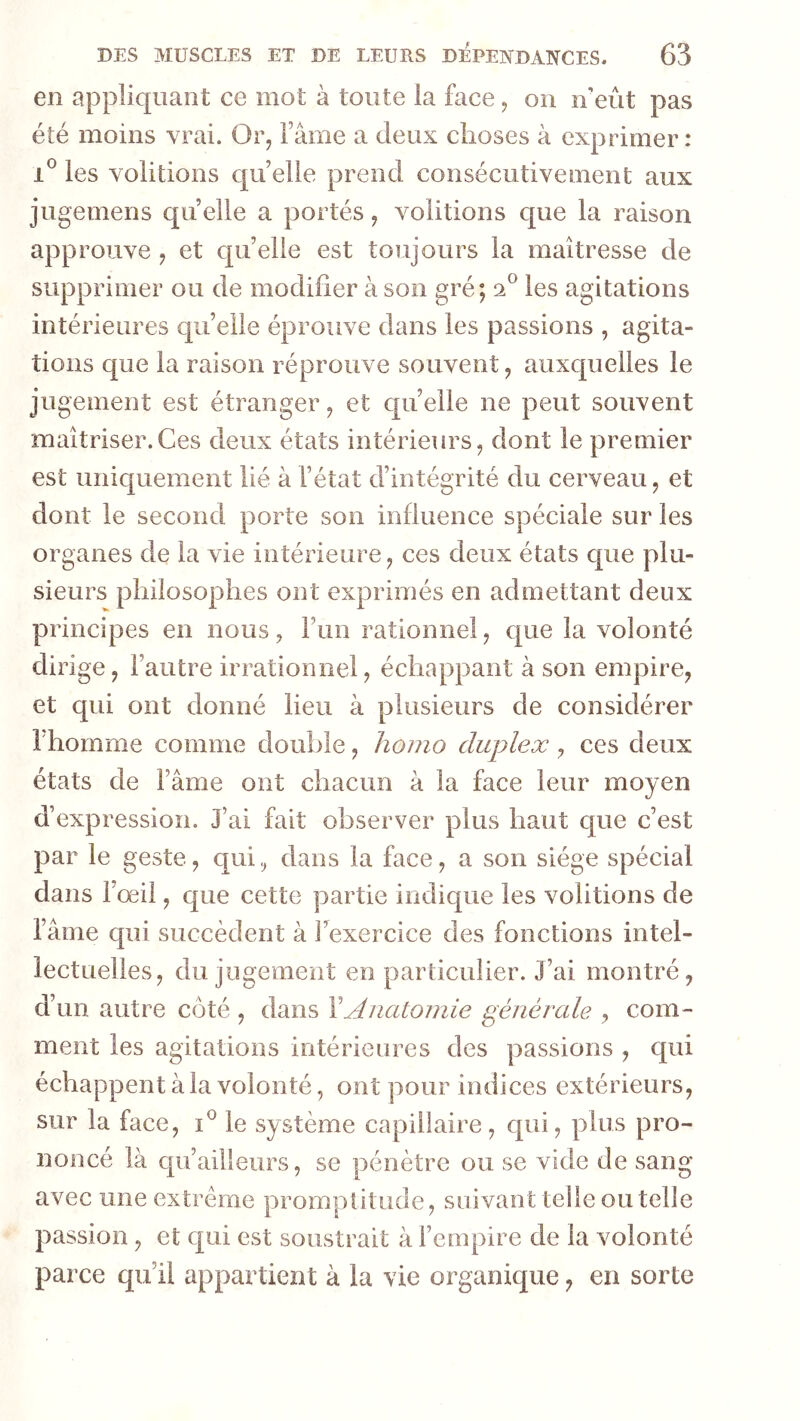 en appliquant ce mot à toute la face, on n’eût pas été moins vrai. Or, Famé a deux choses à exprimer: 1® les voûtions qu’elle prend consécutivement aux jugemens qu elle a portés, voûtions c[ue la raison app rouve , et qu’elle est toujours la maîtresse de supprimer ou de modifier à son gré; 2*^ les agitations intérieures qu’elle éprouve dans les passions , agita- tions que la raison réprouve souvent, auxquelles le jugement est étranger, et quelle ne peut souvent maîtriser.Ces deux états intérieurs, dont le premier est uniquement lié à l’état d’intégrité du cerveau, et dont le second porte son influence spéciale sur les organes de la vie intérieure, ces deux états que plu- sieurs philosophes ont exprimés en admettant deux principes en nous, l’un rationnel, que la volonté dirige, l’autre irrationnel, échappant à son empire, et qui ont donné lieu à plusieurs de considérer l’homme comme double, homo duplex, ces deux états de l’âme ont chacun à la face leur moyen d’expression. J’ai fait observer plus haut que c’est par le geste, qui, dans la face, a son siège spécial dans l’œil, que cette partie indique les voûtions de l’âme qui succèdent à Fexercice des fonctions intel- lectuelles, du jugement en particulier. J’ai montré, d’un autre côté , dans Y Anatomie générale , com- ment les agitations intérieures des passions , qui échappent à la volonté, ont pour indices extérieurs, sur la face, le système capillaire, c[ui, plus pro- noncé là qu’ailleurs, se pénètre ou se vide de sang avec une extrême promptitude, suivant telle ou telle passion, et qui est soustrait à l’empire de la volonté parce qu’il appartient à la vie organique, en sorte