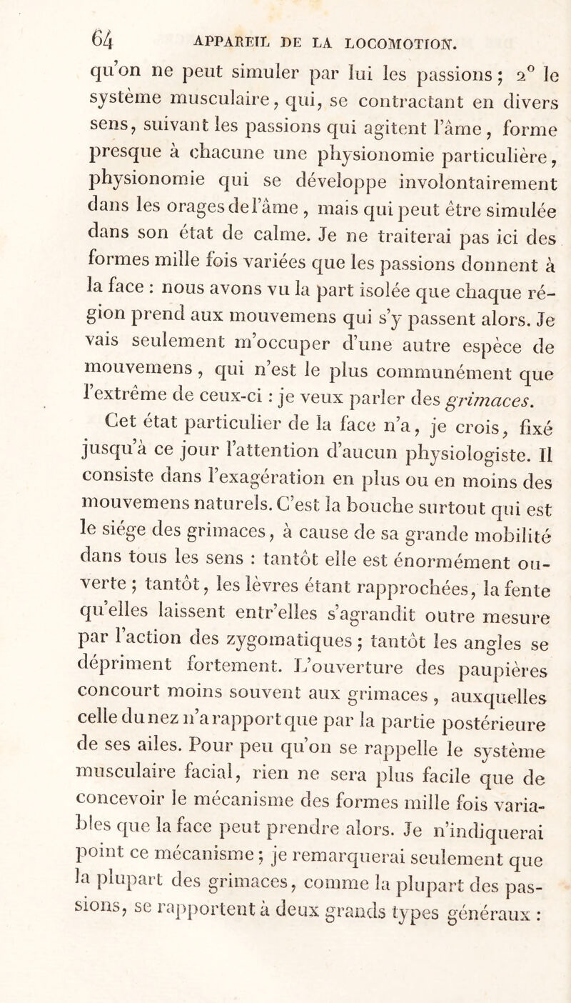 qu on ne peut simuler par lui les passions ; 2® le système musculaire ^ cjui^ se contractant en divers sens J suivant les passions qui agitent Famé , forme presque a chacune une phy sionomie particulière y physionomie c[ui se développe involontairement dans les oragesdelame , mais qui peut être simulée dans son état de calme. Je ne traiterai pas ici des formes mille fois varices que les passions donnent à la face : nous avons vu la part isolée que chaque ré- gion prend aux mouvemens qui s y passent alors. Je vais seulement m occuper cFune autre espèce de mouvemens, qui n’est le plus communément que 1 extieme de ceux-ci i je veux parler des ^viinciccs. Cet état particulier de la face na, je crois^ fixé jusqu’à ce jour l’attention d’aucun physiologiste. Il consiste dans l’exagération en plus ou en moins des mouvemens naturels. C’est la bouche surtout qui est le siège des grimaces, à cause de sa grande mobilité dans tous les sens : tantôt eîie est énormément ou- verte ; tantôt, les lèvres étant rapprochées, la fente quelles laissent entr’elles s’agrandit outre mesure par Faction des zygomatiques ; tantôt les angles se dépriment fortement. L’ouverture des paupières concourt moins souvent aux grimaces , auxquelles celle du nez ii’a rapport que par la partie postérieure de ses ailes. Pour peu qu on se rappelle le système musculaire facial, rien ne sera plus facile que de concevoir le mécanisme des formes mille fois varia- bles que la face peut prendre alors. Je n’indiquerai point ce mécanisme ; je remarquerai seulement que la plupart des grimaces, comme la plupart des pas- sions, se rapportent à deux grands types généraux :
