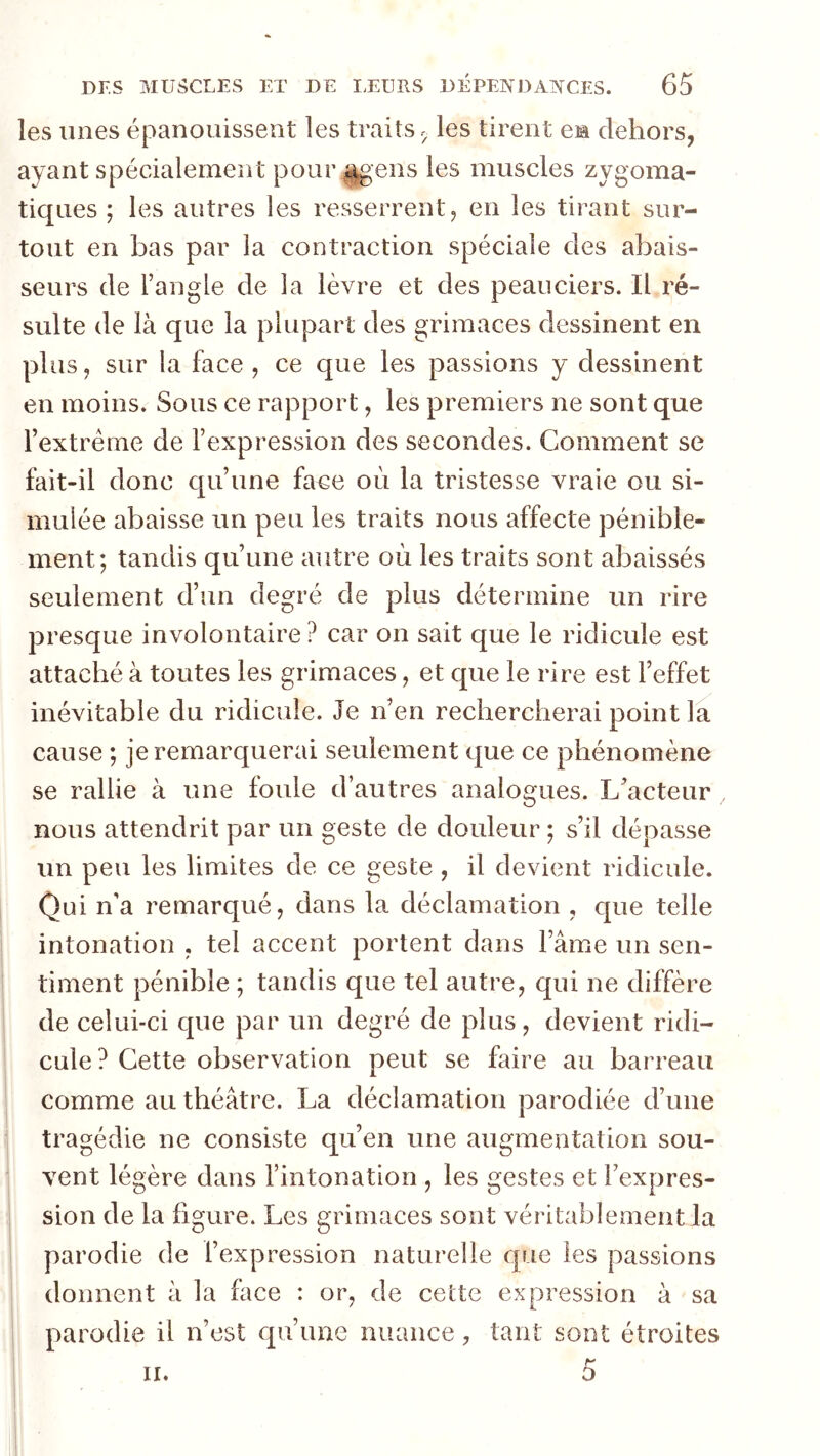 les unes épanouissent les traitsles tirent eia dehors, ayant spécialement pour ^ens les muscles zygoma- tiques ; les autres les resserrent, en les tirant sur- tout en bas par la contraction spéciale des abais- seurs de l’angle de la lèvre et des peauciers. Il ré- sulte de là que la plupart des grimaces dessinent en plus, sur la face, ce que les passions y dessinent en moins. Sous ce rapport, les premiers ne sont que l’extrême de l’expression des secondes. Gomment se fait-il donc qu’une face où la tristesse vraie ou si- mulée abaisse un peu les traits nous affecte pénible- ment; tandis qu’une autre où les traits sont abaissés seulement d’un degré de plus détermine un rire presque involontaire ? car on sait que le ridicule est attaché à toutes les grimaces, et que le rire est l’effet inévitable du ridicule. Je n’en rechercherai point la cause ; je remarquerai seulement que ce phénomène se rallie à une foule d’autres analogues. L’acteur nous attendrit par un geste de douleur ; s’il dépasse un peu les limites de ce geste , il devient ridicule. Qui n’a remarqué, dans la déclamation , que telle intonation , tel accent portent dans l’âme un sen- timent pénible ; tandis que tel autre, qui ne diffère de celui-ci cjue par un degré de plus, devient ridi- cule? Cette observation peut se faire au barreau comme au théâtre. La déclamation parodiée d’une tragédie ne consiste qu’en une augmentation sou- vent légère dans l’intonation , les gestes et l’expres- sion de la figure. Les grimaces sont véritablement la parodie de l’expression naturelle que les passions donnent à la face : or, de cette expression à sa parodie il n’est qu’une nuance, tant sont étroites 5 II.