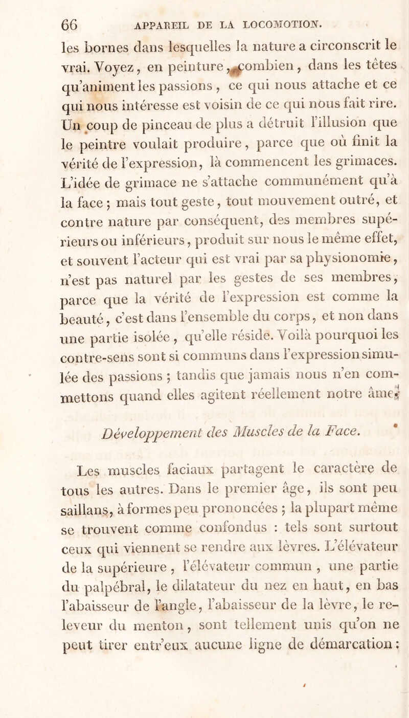 les bornes dans lesquelles la nature a circonscrit le vrai. Voyez J en peinture ,^ombien ^ dans les tetes qu’animent les passions ^ ce qui nous attache et ce qui nous intéresse est voisin de ce qui nous tait rire. Un coup de pinceau de plus a détruit 1 illusion que le peintre voulait produire, parce que ou finit la vérité de l’expression, là commencent les grimaces. L’idée de grimace ne s’attache communément qu à la face 5 mais tout geste, tout mouvement outré, et contre nature par conséquent, des membres supé- rieurs ou inférieurs, produit sur nous le meme effet, et souvent Facteur qui est vrai par sa physionomie, n’est pas naturel par les gestes de ses membres, parce que la vérité de l’expression est comme la beauté, c’est dans l’ensemble du corps, et non dans une partie isolée , qu elle résidé. Voilà pourquoi les contre-sens sont si communs dans l’expression simu- lée des passions ; tandis que jamais nous n’en com- mettons quand elles agitent réellement notre âme^ Dé\^eloppement des Muscles de la Face. Les muscles faciaux partagent le caractère de tous les autres. Dans le premier âge, ils sont peu saillans, à formes peu prononcées ; la plupart même se trouvent comme confondus : tels sont surtout ceux qui viennent se rendre aux lèvres. L’élévateur de la supérieure , l’élévateur commun , une partie du palpébral, le dilatateur du nez en haut, en bas l’abaisseur de l’angle, l’abaisseur de la lèvre, le re- leveur du menton, sont tellement unis qu’on ne peut tirer entr’eux aucune ligne de démarcation: