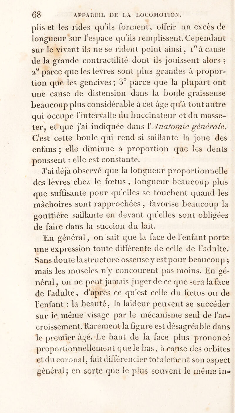 « 68 APPAREIL DE LA LOCOAIOTION. plis et les rides qu’ils forment, offrir un excès de longueur sur l’espace qu’ils remplissent. Cependant sur le vivant ils ne se rident point ainsi, à cause de la grande contractilité dont iis jouissent alors *, •A® parce que les lèvres sont plus grandes à propor- tion que les gencives ; 3® parce que la plupart ont une cause de distension dans la boule graisseuse beaucoup plus considérable à cet âge qu’à tout autre qui occupe l’intervalle du buccinateur et du masse- ter, et que j’ai indiquée dans ïAnatomie générale. C’est cette boule qui rend si saillante la joue des enfans ; elle diminue à proportion que les dents poussent : elle est constante. J’ai déjà observé que la longueur proportionnelle des lèvres chez le fœtus , longueur beaucoup plus que suffisante pour qu’elles se touchent quand les mâchoires sont rapprochées , favorise beaucoup la gouttière saillante en devant quelles sont obligées de faire dans la succion du lait. En général, on sait que la face de l’enfant porte une expression toute différente de celle de l’adulte. Sans doute la structure osseuse y est pour beaucoup ; mais les muscles n’y concourent pas moins. En gé- néral , on ne peut jamais juger de ce que sera la face de l’adulte, d’après ce qu’est celle du fœtus ou de l’enfant : la beauté, la laideur peuvent se succéder sur le meme visage par le mécanisme seul de l’ac- croissement. Karement la figure est désagréable dans le premier âge. Le haut de la face plus prononcé proportionnellement que le bas, à cause des orbites etducoronal, fait différencier totalement son aspect