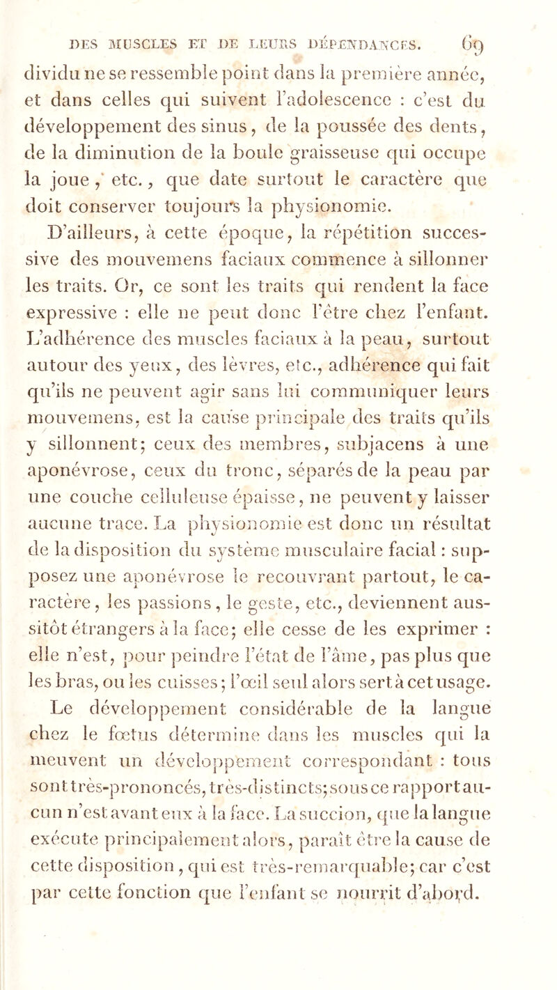 cliviclu ne se ressemble point dans la première année, et clans celles c[ui suivent radolescencc : c’est du développement des sinus, de la poussée des dents, de la diminution de la boule graisseuse cpii occupe la joue / etc., c[ue date surtout le caractère que doit conserver toujours la physionomie. D’ailleurs, à cette époque, la répétition succes- sive des mouvemens faciaux commence à sillonner les traits. Or, ce sont les traits c|ui rendent la face expressive : elle ne peut donc Tétre chez l’enfant. L’adhérence des muscles faciaux à la peau, surtout autour des yeux, des lèvres, etc., adhérence qui fait qu’ils ne peuvent agir sans lui coramunicjuer leurs mouvemens, est la cause principale des traits qu’ils y sillonnent; ceux des membres, siibjacens à une aponévrose, ceux du tronc, séparés de la peau par une couche celluleuse épaisse, ne peuvent y laisser aucune trace. La physionomie est donc un résultat de la disposition du système musculaire facial : sup- posez une aponévrose le recouvrant partout, le ca- ractère, les passions, le geste, etc., deviennent aus- sitôt étrangers à la face; elle cesse de les exprimer : elle n’est, pour peindre l’état de Famé, pas plus que les bras, ou les cuisses ; l’œil seul alors sert à cet usage. Le développement considérable de la langue chez le fœtus détermine dans les muscles qui la meuvent un développement correspondant : tous sonttrès-prononcés, très-distincts; sous ce rapport au- cun n’est avant eux à la face. La succion, que la langue exécute principalement alors, parait éti'C la cause de cette disposition , qui est très-remarquable; car c’est par cette fonction que Feiifaut se nourrit d’al)oi;d.