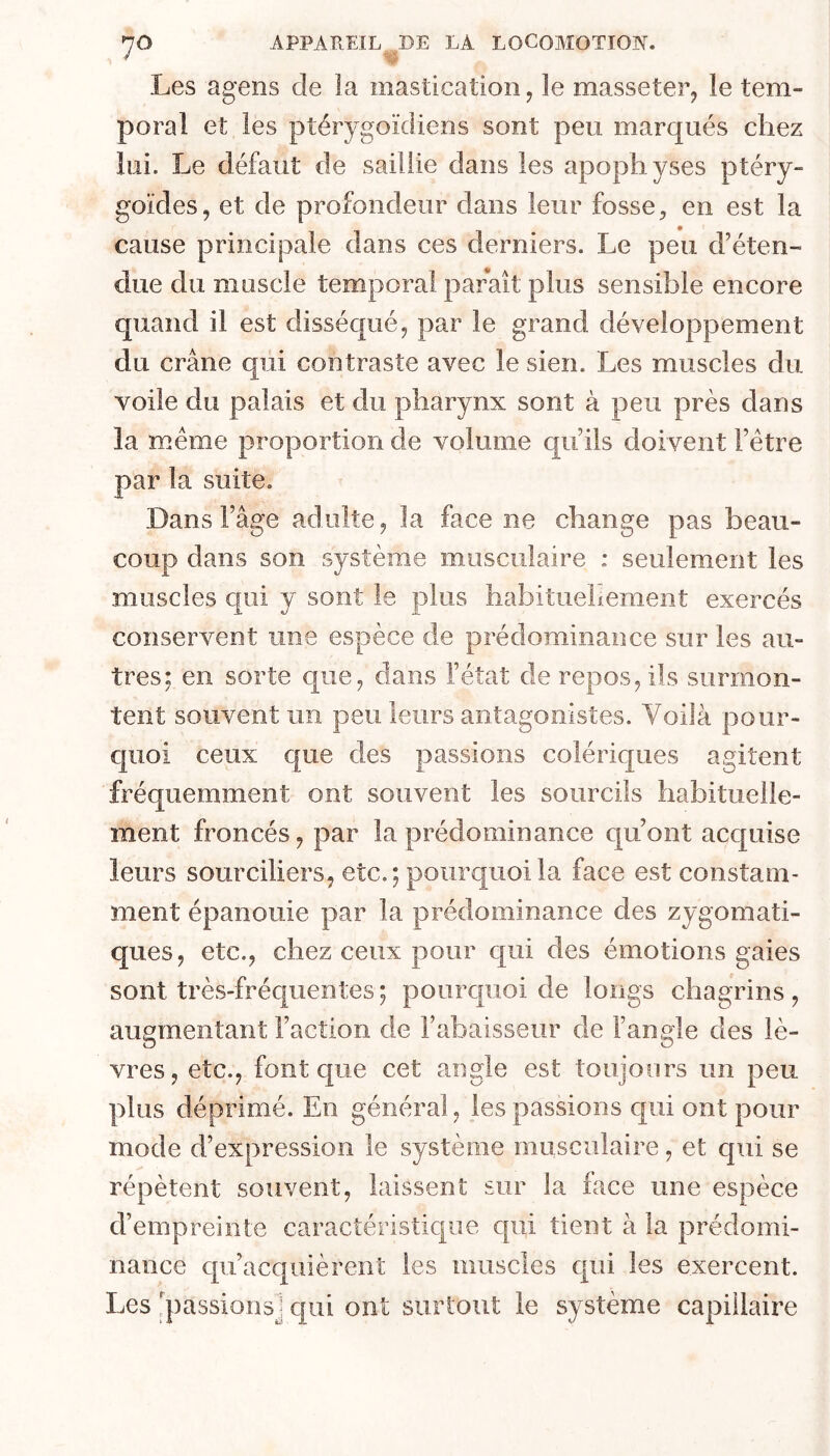 Les agens de la mastication, le masseter, le tem- poral et les ptérygoïdiens sont peu marqués chez lui. Le défaut de saillie dans les apophyses ptéry- goïdes, et de profondeur dans leur fosse, en est la cause principale dans ces derniers. Le peu d’éten- due du muscle temporal parait plus sensible encore quand il est disséqué, par le grand développement du crâne qui contraste avec le sien. Les muscles du voile du palais et du pharynx sont à peu près dans la meme proportion de volume qu’ils doivent l’étre par la suite. Dans l’âge adulte, la face ne change pas beau- coup dans son système musculaire : seulement les muscles qui y sont le plus habituehement exercés conservent une espèce de prédominance sur les au- tres; en sorte que, dans l’état de repos, ils surmon- tent souvent un peu leurs antagonistes. Voilà pour- cjuoi ceux que des passions colériques agitent fréquemment ont souvent les sourcils habituelle- ment froncés, par la prédominance qu’ont acquise leurs sourciliers, etc.; pourquoi la face est constam- ment épanouie par la prédominance des zygomati- ques, etc., chez ceux pour qui des émotions gaies sont très-fréquentes ; pourc|uoi de longs chagrins, augmentant Faction de l’abaisseur de l’angle des lè- vres, etc., font que cet angle est toujours un peu plus déprimé. En général, les passions qui ont pour mode d’expression le système musculaire, et qui se répètent souvent, laissent sur la face une espèce d’empreinte caractéristique qui tient à la prédomi- nance qu’acquièrent les muscles qui les exercent. Les 'passions] qui ont surtout le système capillaire