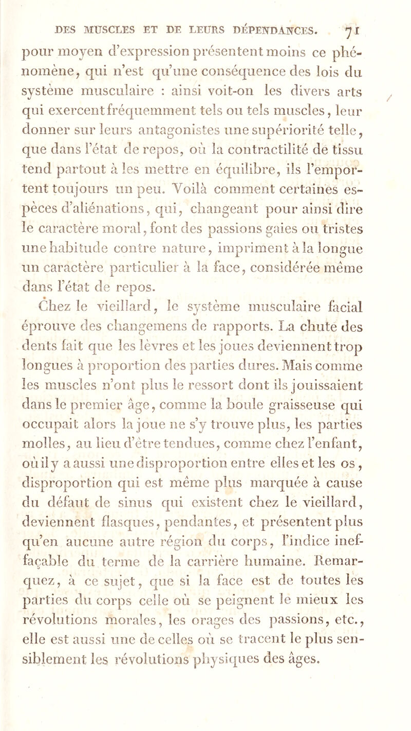 pour moyen d’expression présentent moins ce phé- nomène^ qui n’est c|u’une conséquence des lois du système musculaire : ainsi voit-on les divers arts qui exercent fréquemment tels ou tels muscles, leur donner sur leurs antagonistes une supériorité telle, que dans l’état de repos, où la contractilité de tissu tend partout aies mettre en équilibre, ils l’empor- tent toujours un peu. Yoilà comment certaines es- pèces d’aliénations, qui, changeant pour ainsi dire le caractère moral, font des passions gaies ou tristes une habitude contre nature, impriment à la longue un caractère particulier à la face, considérée meme dans l’état de repos. Chez le vieillard, le système musculaire facial éprouve des cliangemens de rapports. La chute des dents fait que les lèvres et les joues deviennent trop longues à proportion des parties dures. Mais comme les muscles n’onî plus le ressort dont ils jouissaient dans le premier âge, comme la boule graisseuse qui occupait alors la joue ne s’y trouve plus, les parties molles, au lieu d’être tendues, comme chez l’enfant, OLiily aaiissi une disproportion entre elles et les os, disproportion qui est même plus marquée à cause du défaut de sinus qui existent chez le vieillard, deviennent flasques, pendantes, et présentent plus qu’en aucune autre région du corps, l’indice inef- façable du terme de la carrière humaine, llemar- quez, à ce sujet, cjue si la face est de toutes les parties du corps celle où se peignent le mieux les révolutions morales, les orages des passions, etc., elle est aussi une de celles où se tracent le plus sen- siblement les révolutions physiques des âges.