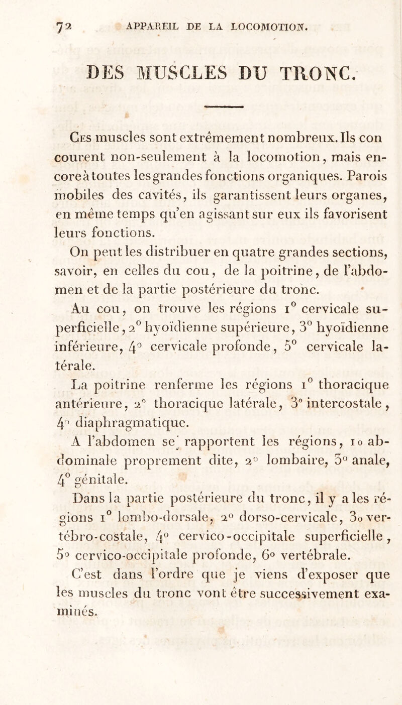 DES MUSCLES DU TRONC. Ces muscles sont extrêmement nombreux. Ils con courent non-seulement à la locomotion, mais en- core à toutes les grandes fonctions organiques. Parois mobiles des cavités, ils garantissent leurs organes, en meme temps qu’en agissant sur eux ils favorisent leurs fonctions. On peut les distribuer en quatre grandes sections, savoir, en celles du cou, de la poitrine, de l’abdo- men et de la partie postérieure du tronc. Au cou, on trouve les régions cervicale su- perficielle , 2® hyoïdienne supérieure, 3® hyoïdienne inférieure, 4^ cervicale profonde, 5*^ cervicale la- térale. La poitrine renferme les régions thoracique antérieure, 2” thoracique latérale, 3® intercostale , 4 ’ diaphragmatique. A rabdomen se* rapportent les régions, lo ab- dominale proprement dite, 2'' lombaire, 3^ anale, génitale. ■ Dans la partie postérieure du tronc, il y aies ré- gions 1*^ lombo-dorsale, 2« dorso-cervicale, 3over- tébro-ccstale, 4^ cervico-occipitale superficielle, 5o cervico'occipitale profonde, 6® vertébrale. C’est dans l’ordre que je viens d’exposer que les muscles du tronc vont être successivement exa- minés.