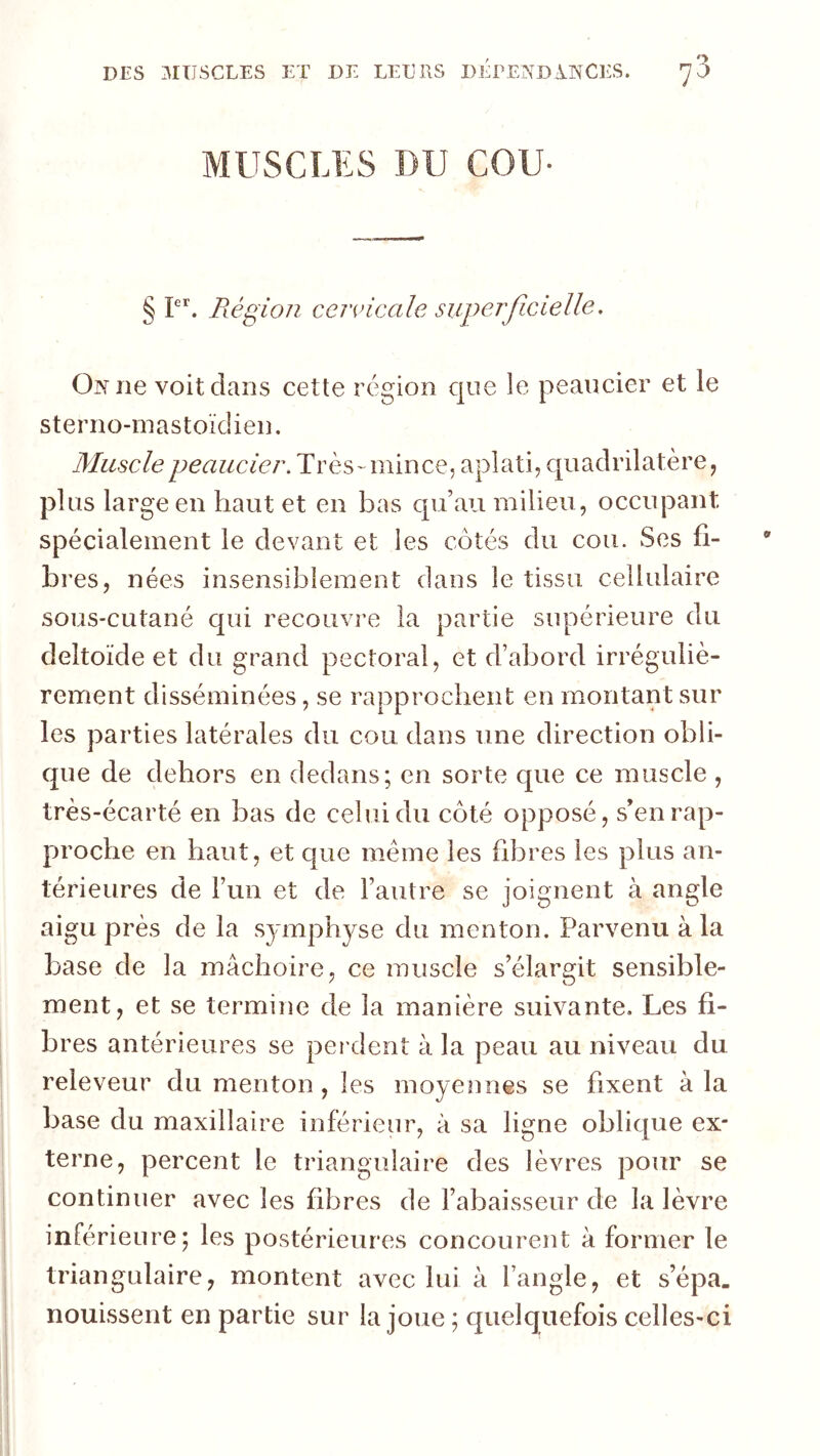 MUSCLES DU COU- § P*'. Piégion cervicale superficielle. On ne voit clans cette région c|ue le peancier et le sterno-inastoïcüen. Muscle peaucier. Très-mince, aplati, quadrilatère, plus large en haut et en bas c[u’au milieu, occupant spécialement le devant et les côtés du cou. Ses fi- bres, nées insensiblement dans le tissu cellulaire sous-cutané qui recouvre la partie supérieure du deltoïde et du grand pectoral, et d’abord irréguliè- rement disséminées, se rapprochent en montant sur les parties latérales du cou dans une direction obli- que de dehors en dedans; en sorte que ce muscle , très-écarté en bas de celui du côté opposé, s’en rap- proche en haut, et que meme les fibres les plus an- térieures de Fun et de l’autre se joignent à angle aigu près de la symphyse du menton. Parvenu à la base de la mâchoire, ce muscle s’élargit sensible- ment, et se termine de la manière suivante. Les fi- bres antérieures se perdent à la peau au niveau du reieveur du menton , les moyennes se fixent à la base du maxillaire inférieur, à sa ligne oblic|ue ex- terne, percent le triangulaire des lèvres pour se continuer avec les fibres de Fabaisseur de la lèvre inférieure; les postérieures concourent à former le triangulaire, montent avec lui à l’angle, et s’épa, nouissent en partie sur la joue ; quelquefois celles-ci