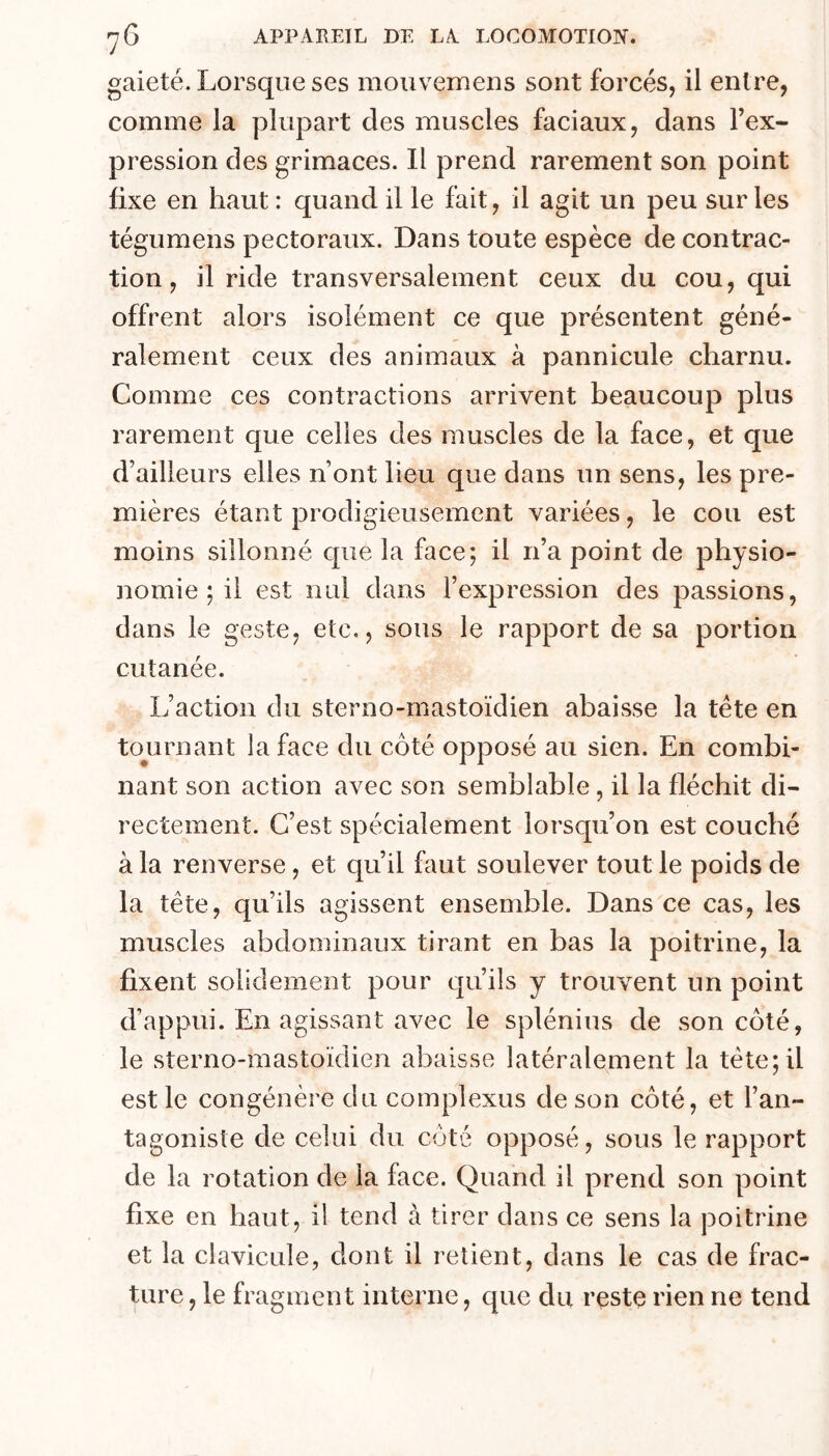 gaieté. Lorsque ses mouvemeiis sont forcés, il entre, comme la plupart des muscles faciaux, dans l’ex- pression des grimaces. Il prend rarement son point fixe en haut : quand il le fait, il agit un peu sur les tégumens pectoraux. Dans toute espèce de contrac- tion , il ride transversalement ceux du cou, qui offrent alors isolément ce que présentent géné- ralement ceux des animaux à pannicule charnu. Comme ces contractions arrivent beaucoup plus rarement que celles des muscles de la face, et que d’ailleurs elles n’ont lieu que dans un sens, les pre- mières étant prodigieusement variées, le cou est moins sillonné que la face; il n’a point de physio- nomie ; il est nul dans l’expression des passions, dans le geste, etc,, sous le rapport de sa portion cutanée. L’action du sterno-mastoïdien abaisse la tête en to^urnant la face du côté opposé au sien. En combi- nant son action avec son semblable, il la fléchit di- rectement. C’est spécialement lorsqu’on est couché à la renverse, et qu’il faut soulever tout le poids de la tête, qu’ils agissent ensemble. Dans ce cas, les muscles abdominaux tirant en bas la poitrine, la fixent solidement pour qu’ils y trouvent un point d’appui. En agissant avec le splénius de son côté, le sterno-mastoïdien abaisse latéralement la tête; il est le congénère du complexus de son côté, et l’an- tagoniste de celui du côté opposé, sous le rapport de la rotation de la face. Quand il prend son point fixe en haut, il tend à tirer dans ce sens la poitrine et la clavicule, dont il relient, dans le cas de frac- ture, le fragment interne, que du reste rien ne tend