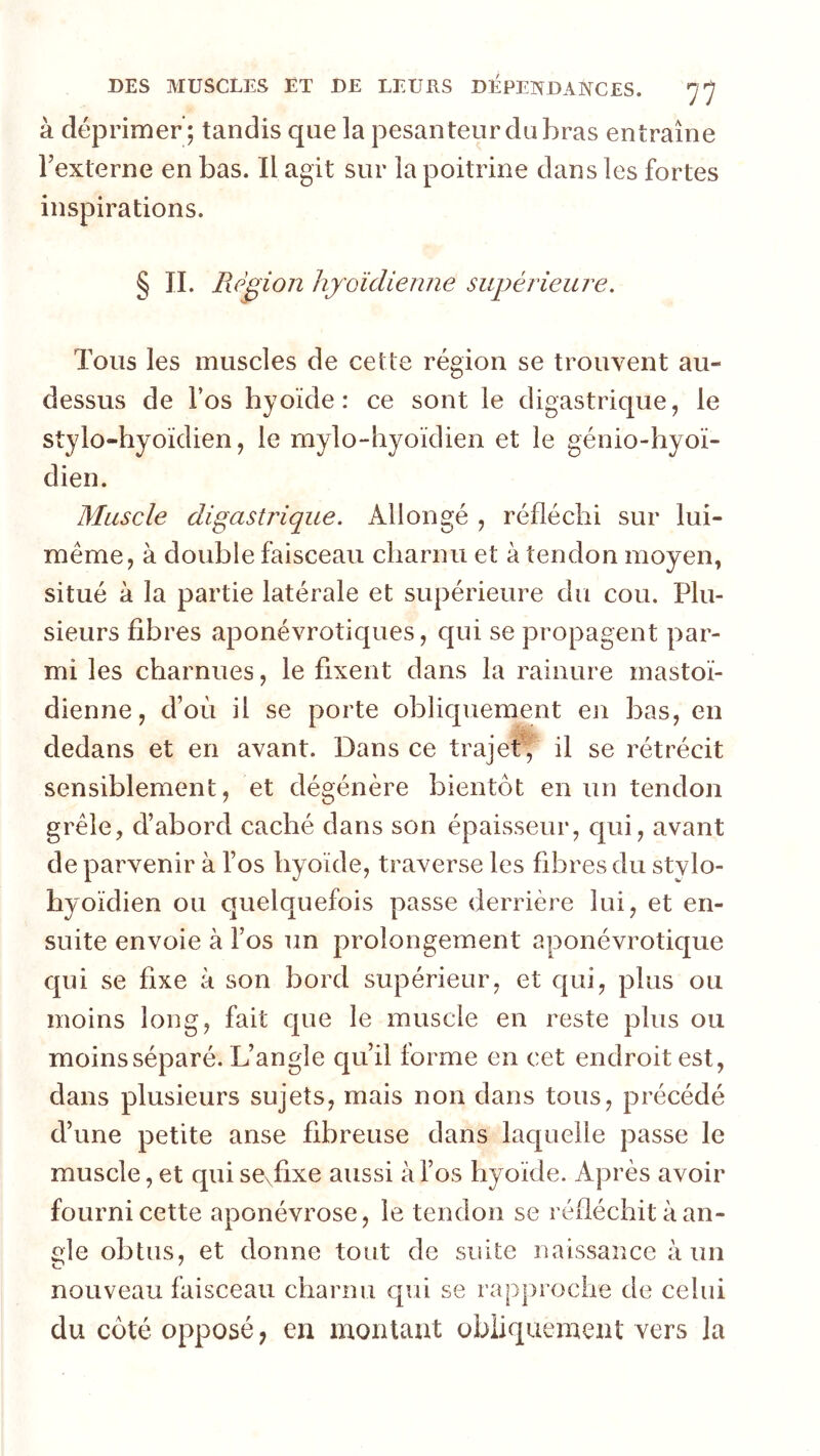 à déprimer; tandis que la pesanteur du bras entraîne bexterne en bas. Il agit sur la poitrine dans les fortes inspirations. § IL Piègion hyoïdienne supérieure. Tous les muscles de cette région se trouvent au- dessus de l’os hyoïde: ce sont le digastrique, le stylo-hyoïdien, le mylo-hyoïdien et le génio-hyoï- dien. Muscle digastrique. Allongé , réfléchi sur lui- méme, à double faisceau charnu et à tendon moyen, situé à la partie latérale et supérieure du cou. Plu- sieurs fibres aponévrotiques, qui se propagent par- mi les charnues, le fixent dans la rainure mastoï- dienne, d’où il se porte obliquement eji bas, en dedans et en avant. Dans ce trajet’, il se rétrécit sensiblement, et dégénère bientôt en un tendon grêle, d’abord caché dans son épaisseur, qui, avant de parvenir à l’os hyoïde, traverse les fibres du stylo- hyoïdien ou quelquefois passe derrière lui, et en- suite envoie à l’os un prolongement aponévrotique qui se fixe à son bord supérieur, et qui, plus ou moins long, fait que le muscle en reste plus ou moins séparé. L’angle qu’il forme en cet endroit est, dans plusieurs sujets, mais non dans tous, précédé d’une petite anse fibreuse dans laquelle passe le muscle, et qui se\fixe aussi à l’os hyoïde. Après avoir fourni cette aponévrose, le tendon se réfléchit à an- gle obtus, et donne tout de suite naissance à un nouveau faisceau charnu qui se rapproche de celui du côté opposé, en moulant obliquement vers la