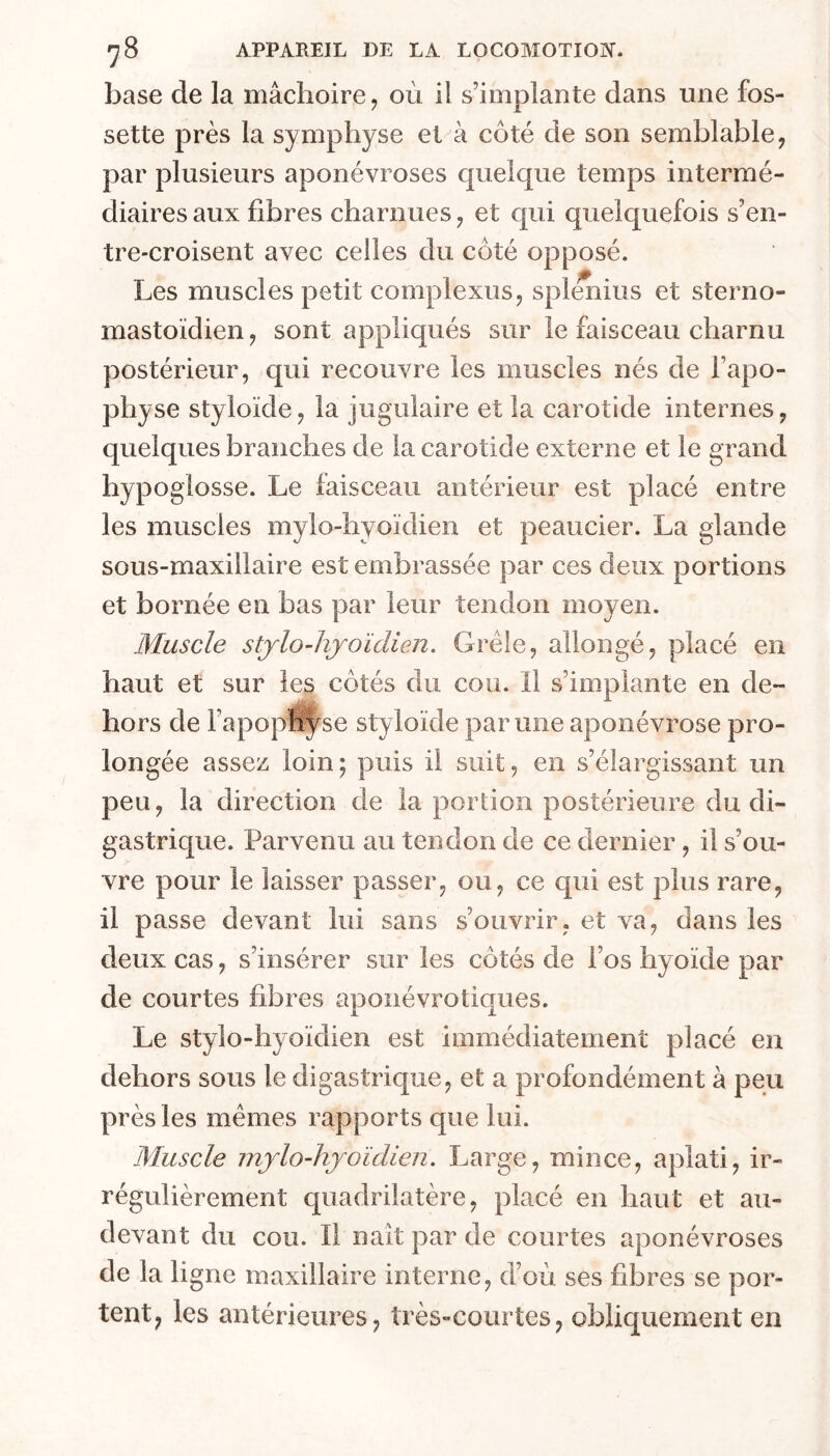 base de la mâchoire, où il s’implante dans une fos- sette près la symphyse et à côté de son semblable, par plusieurs aponévroses quelque temps intermé- diaires aux fibres charnues, et qui quelquefois s’en- tre-croisent avec celles du côté opposé. Les muscles petit complexus, spl^ius et sterno- mastoïdien, sont appliqués sur le faisceau charnu postérieur, qui recouvre les muscles nés de l’apo- physe styloïde, la jugulaire et la carotide internes, quelques branches de la carotide externe et le grand hypoglosse. Le faisceau antérieur est placé entre les muscles mylo-hyoïdien et peaucier. La glande sous-maxillaire est embrassée par ces deux portions et bornée en bas par leur tendon moyen. Muscle stjrlo-hjoïdien. Grêle, allongé, placé en haut et sur les côtés du cou. Il s’implante en de- hors de Fapopî^se styloïde par une aponévrose pro- longée assez loin; puis il suit, en s’élargissant un peu, la direction de la portion postérieure du di- gastrique. Parvenu au tendon de ce dernier, il s’ou- vre pour le laisser passer, ou, ce qui est plus rare, il passe devant lui sans s’ouvrir, et va, dans les deux cas, s’insérer sur les côtés de l’os hyoïde par de courtes fibres apoiiévrotiques. Le stylo-hyoïdien est immédiatement placé en dehors sous le digastrique, et a profondément à peu près les mêmes rapports que lui. Muscle mjlo-hjoïdien. Large, mince, aplati, ir- régulièrement quadrilatère, placé en haut et au- devant du cou. Il liait par de courtes aponévroses de la ligne maxillaire interne, d’où ses fibres se por- tent, les antérieures, très-courtes, obliquement en