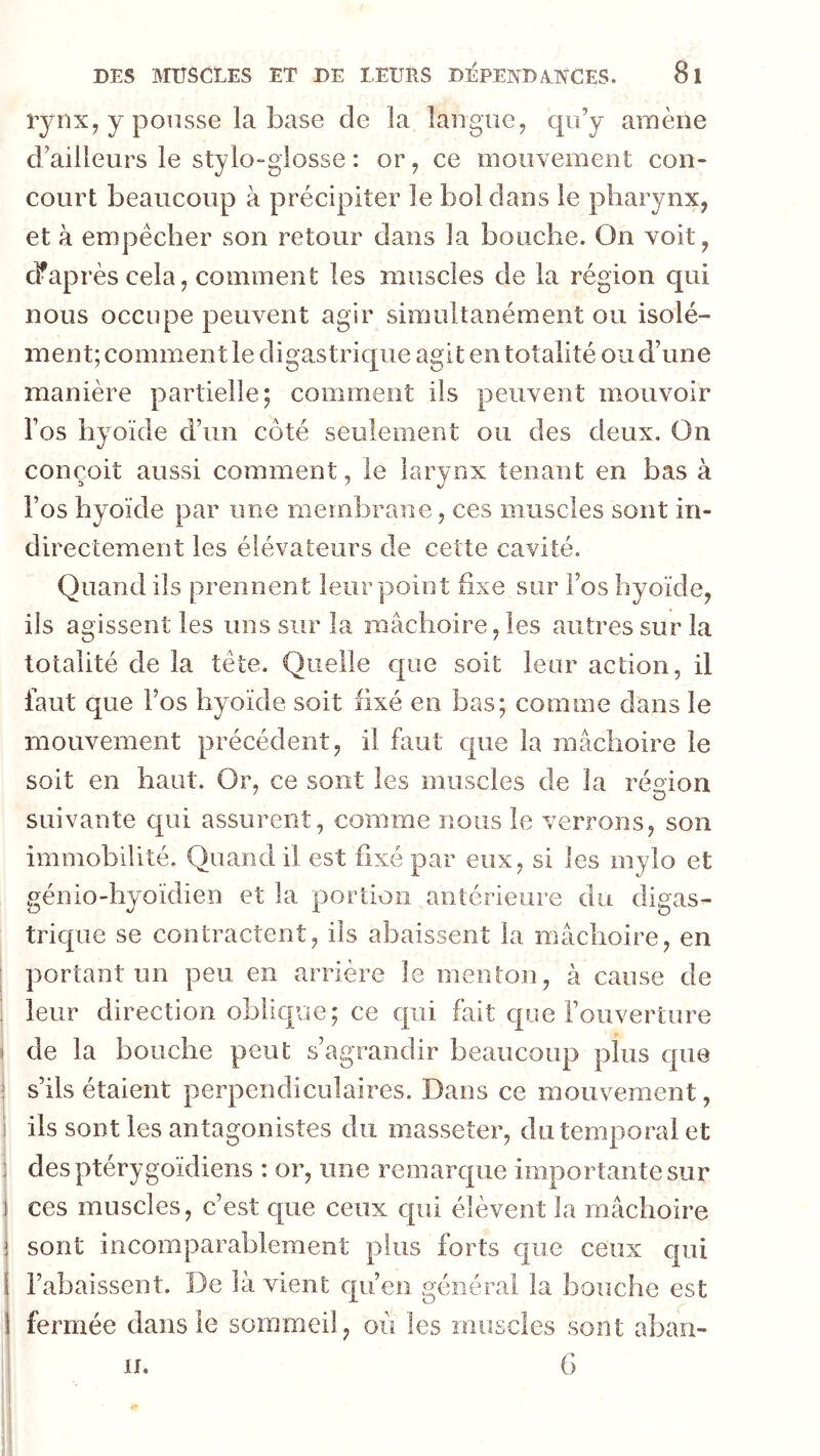 EjnXy y pousse la base de la langue^ qo’y amène d’ailleurs le stylo-glosse : or ^ ce mouvement con- court beaucoup à précipiter le bol dans le pharynx, et à empêcher son retour dans la bouche. On voit, diaprés cela, comment les muscles de la région qui nous occupe peuvent agir simultanément ou isolé- ment; comment le digastrique agit en totalité ou d’une manière partielle; comment ils peuvent mouvoir Fos hyoïde d’un côté seulement ou des deux. On conçoit aussi comment, le larynx tenant en bas à l’os hyoïde par une membrane, ces muscles sont in- directement les élévateurs de cette cavité. Quand ils prennent leur point fixe sur Fos hyoïde, ils agissent les uns sur la mâchoire, les autres sur la totalité de la tête. Quelle c[ue soit leur action, il faut que Fos hyoïde soit fixé en bas; comme dans le mouvement précédent, il faut cpie la mâchoire le soit en haut. Or, ce sont les muscles de la région suivante qui assurent, comme nous le verrons, son immobilité. Quand il est fixé par eux, si les mylo et génio-hyoïdien et la portion antérieure du digas- trique se contractent, ils abaissent la mâchoire, en portant un peu en arrière le menton, à cause de j leur direction oblique; ce qui fait c|üe l’ouverture 1 de la bouche peut s’agrandir beaucoup plus que ! s’ils étaient perpendiculaires. Dans ce mouvement, ils sont les antagonistes du masseter, du temporal et desptérygoïdiens : or, une remarque importante sur : ces muscles, c’est c|ue ceux qui élèvent la mâchoire ! sont incomparablement plus forts que ceux qui 1 l’abaissent. De là vient qu’en général la bouche est fermée dans le sommeil, où les muscles sont aban- G II.