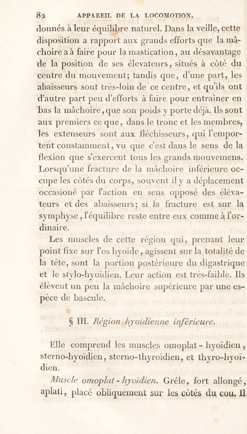 donnés à leur équilibre naturel. Dans la veille, cette disposition a rapport aux grands efforts que la mâ- choire a à faire pour la mastication, au désavantage de la position de ses élévateurs, situés à côté du centre du mouvement; tandis que, d’une part, les abaisseurs sont très-loin de ce centre, et qu’ils ont d’autre part peu d’efforts à faire pour entraîner en bas la mâchoire, que son poids y porte déjà. Ils sont aux premiers ce que, dans le tronc et les membres, les extenseurs sont aux fléchisseurs, qui l’empor- tent constamment, vu que c’est dans le sens de la flexion que s’exercent tous les grands mouvemens. Lorsqu’une fracture de la mâchoire inférieure oc- cupe les côtés du corps, souvent il y a déplacement occasioné par l’action en sens opposé des éléva- teurs et des abaisseurs; si la fracture est sur la symphyse, l’équilibre reste entre eux comme à For- dinaire. Les muscles de cette région qui, prenant leur point fixe sur l’os hyoïde, agissent sur la totalité de la tête, sont la portion postérieure du digastrique et le stylo-hyoïdien. Leur action est très-faible. Ils élèvent un peu la mâchoire supérieure par une es- pèce de bascule. § III. Piégion hyoïdienne inferieure. Elle comprend les muscles omoplat - hyoïdien , sterno-hyoïdien, sterno-thyroïdien, et thyro-hyoï- dien. Muscle omoplat - hyoïdien. Grêle, fort allongé, aplati, placé obliquement sur les côtés du cou, Il