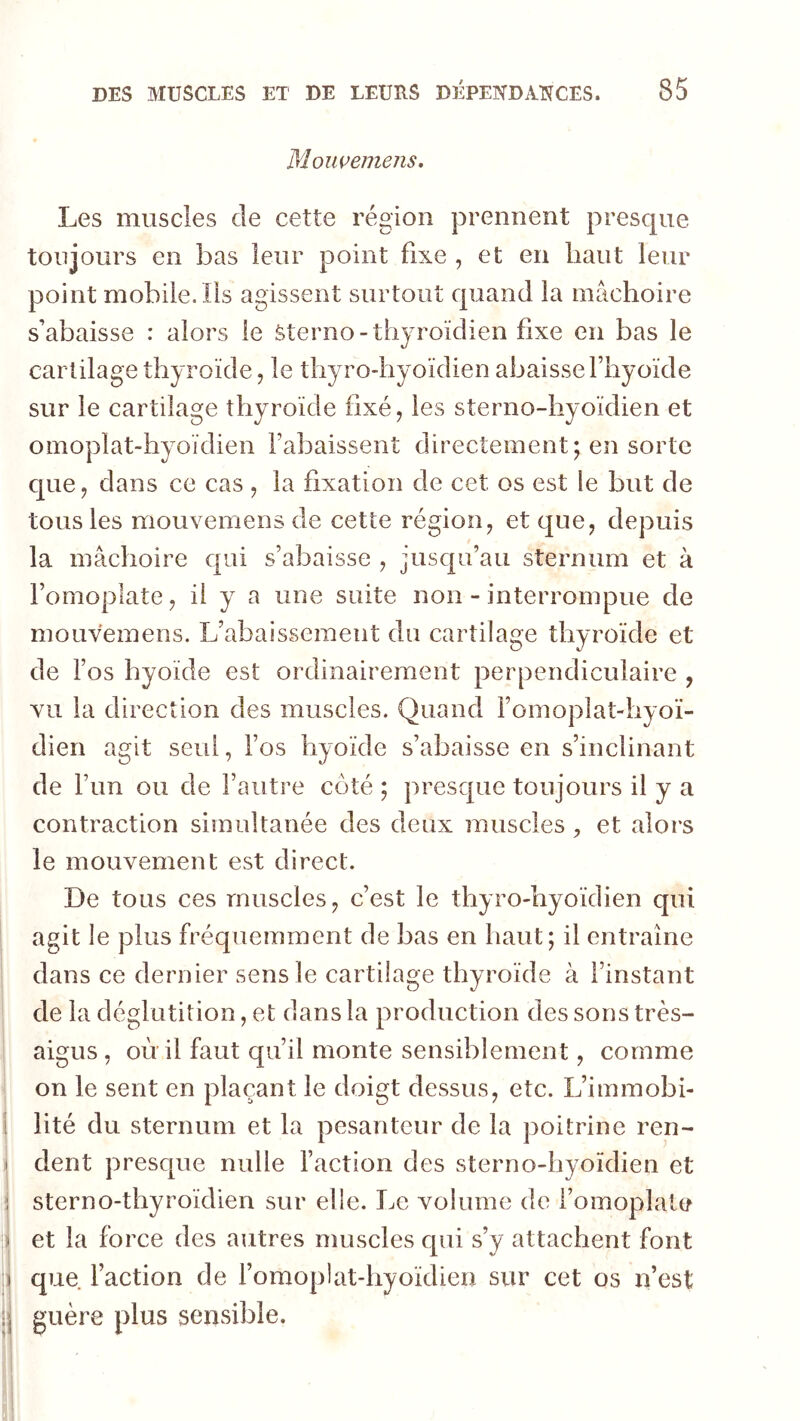 MoiwemeJis. Les muscles de cette région prennent presque toujours en bas leur point fixe , et en haut leur point mobile/ils agissent surtout quand la mâchoire s’abaisse : alors le Sterno-thyroïdien fixe en bas le cartilage thyroïde, le thyro-hyoïdien abaisse fhyoïde sur le cartilage thyroïde fixé, les sterno-hyoïdien et oinoplat-hyoïdien rabaissent directement; en sorte que, dans ce cas , la fixation de cet os est le but de tous les mouvemens de cette région, et que, depuis la mâchoire qui s’abaisse , jusqu’au sternum et à l’omoplate, il y a une suite non - interrompue de mouvemens. L’abaissement du cartilage thyroïde et de l’os hyoïde est ordinairement perpendiculaire , vu la direction des muscles. Quand l’omoplat-hyoï- dien agit seul, l’os hyoïde s’abaisse en s’inclinant de l’un ou de l’autre côté ; presque toujours il y a contraction simultanée des deux muscles et alors le mouvement est direct. De tous ces muscles, c’est le thyro-hyoïdien qui agit le plus fréquemment de bas en haut; il entraîne dans ce dernier sens le cartilage thyroïde à l’instant de la déglutition, et dans la production des sons très- aigus , où il faut qu’il monte sensiblement, comme on le sent en plaçant le doigt dessus, etc. L’immobi- lité du sternum et la pesanteur de la poitrine ren- dent presque nulle l’action des sterno-hyoïdien et sterno-thyroïdien sur elle. Le volume de l’omoplate et la force des autres muscles qui s’y attachent font que faction de fomoplat-hyoïdien sur cet os iVest guère plus sensible.