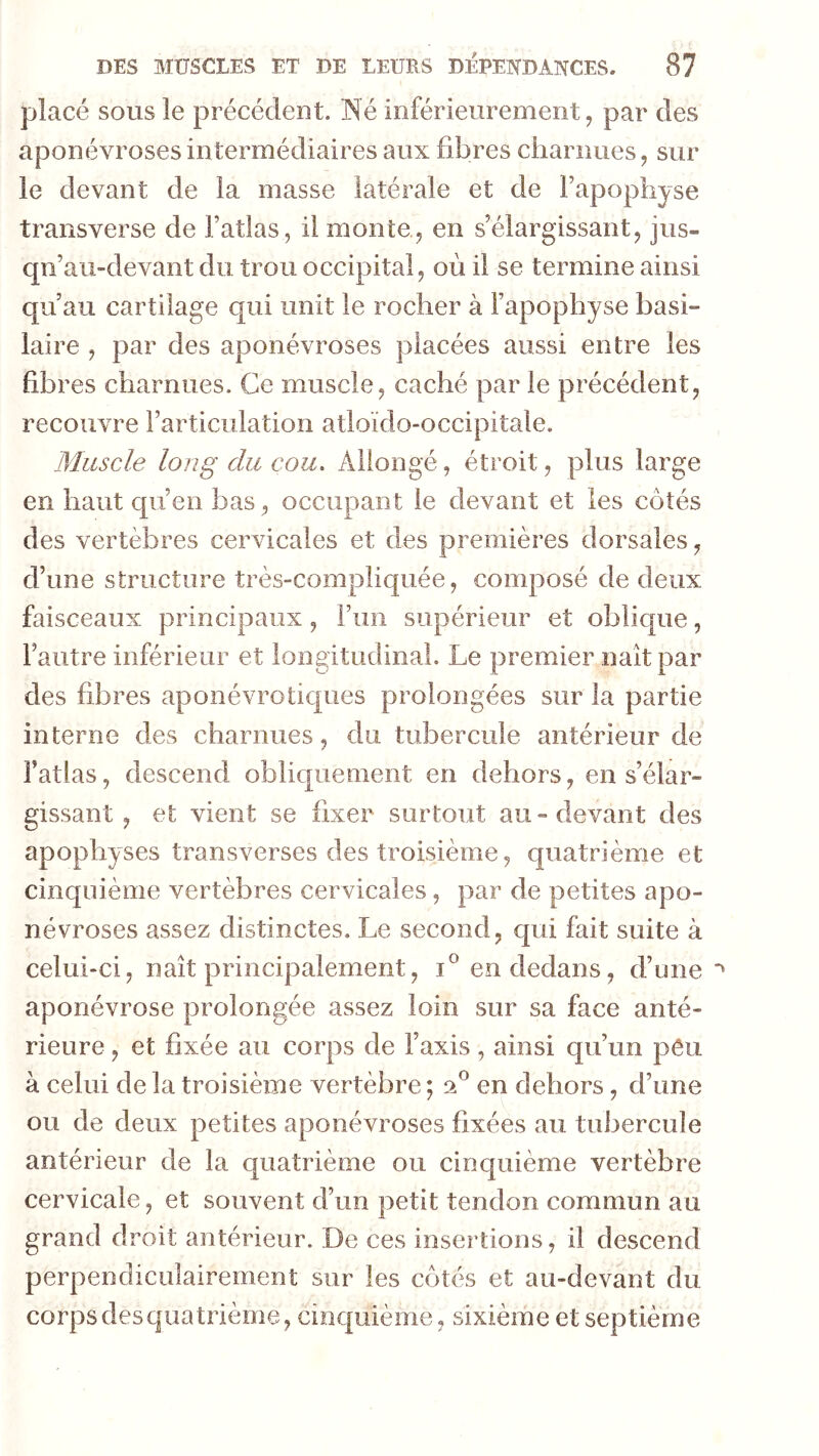placé SOUS le précédent. Né inférieurement, par des aponévroses intermédiaires aux fibres charnues, sur le devant de la masse latérale et de Fapophyse transverse de Tatlas, il monte, en s’élargissant, jus- qn’au-devant du trou occipital, où il se termine ainsi qu’au cartilage qui unit le rocher à l’apophyse basi- laire , par des aponévroses placées aussi entre les fibres charnues. Ce muscle, caché par le précédent, recouvre l’articulation atloïdo-occipitale. Muscle long du cou. Allongé, étroit, plus large en haut qu’en bas, occupant le devant et les côtés des vertèbres cervicales et des premières dorsales, d’une structure très-compliquée, composé de deux faisceaux principaux, l’im supérieur et oblique, l’autre inférieur et longitudinal. Le premier naît par des fibres aponévrotiques prolongées sur la partie interne des charnues, du tubercule antérieur de l’atlas, descend obliquement en dehors, en s’élar- gissant , et vient se fixer surtout au-devant des apophyses transverses des troisième, quatrième et cinquième vertèbres cervicales, par de petites apo- névroses assez distinctes. Le second, qui fait suite à celui-ci, naît principalement, i® en dedans, d’une aponévrose prolongée assez loin sur sa face anté- rieure , et fixée au corps de l’axis, ainsi qu’un pêii à celui de la troisième vertèbre ; dd en dehors, d’une ou de deux petites aponévroses fixées au tubercule antérieur de la quatrième ou cinquième vertèbre cervicale, et souvent d’un petit tendon commun au grand droit antérieur. De ces insertions, il descend perpendiculairement sur les côtés et au-devant du corps des quatrième, cinquième, sixième et septième
