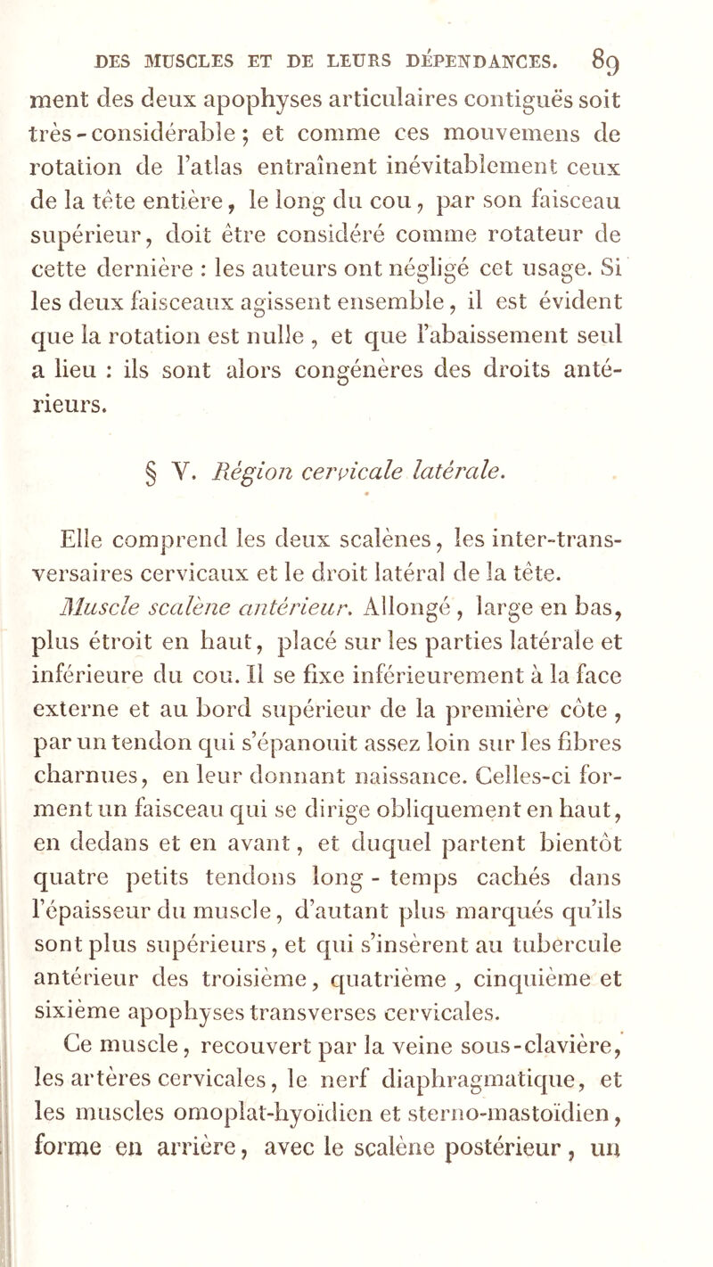 ment des deux apophyses articulaires contiguës soit très - considérable ; et comme ces mouvemens de rotation de Fatlas entraînent inévitablement ceux de la tête entière, le long du cou ^ par son faisceau supérieur, doit être considéré comme rotateur de cette dernière : les auteurs ont négligé cet usage. Si les deux faisceaux agissent ensemble, il est évident que la rotation est nulle , et que rabaissement seul a lieu : ils sont alors congénères des droits anté- rieurs. § V. Région cenoicale latérale. Elle comprend les deux scalènes, les inter-trans- versaires cervicaux et le droit latéral de la tête. Muscle scalène antérieur. Allongé , large en bas, plus étroit en haut, placé sur les parties latérale et inférieure du cou. Il se fixe inférieurement à la face externe et au bord supérieur de la première côte , par un tendon qui s’épanouit assez loin sur les fibres charnues, en leur donnant naissance. Celles-ci for- ment un faisceau c|ui se dirige obliquement en haut, en dedans et en avant, et duquel partent bientôt quatre petits tendons long - temps cachés dans l’épaisseur du muscle, d’autant plus marqués qu’ils sont plus supérieurs, et qui s’insèrent au tubercule antérieur des troisième, c[uatrième , cinquième et sixième apophyses transverses cervicales. Ce muscle, recouvert par la veine sous-clavière, les artères cervicales, le nerf diaphragmatique, et les muscles omoplat-hyoïdien et sterno-mastoidien, forme en arrière, avec le scalène postérieur, un