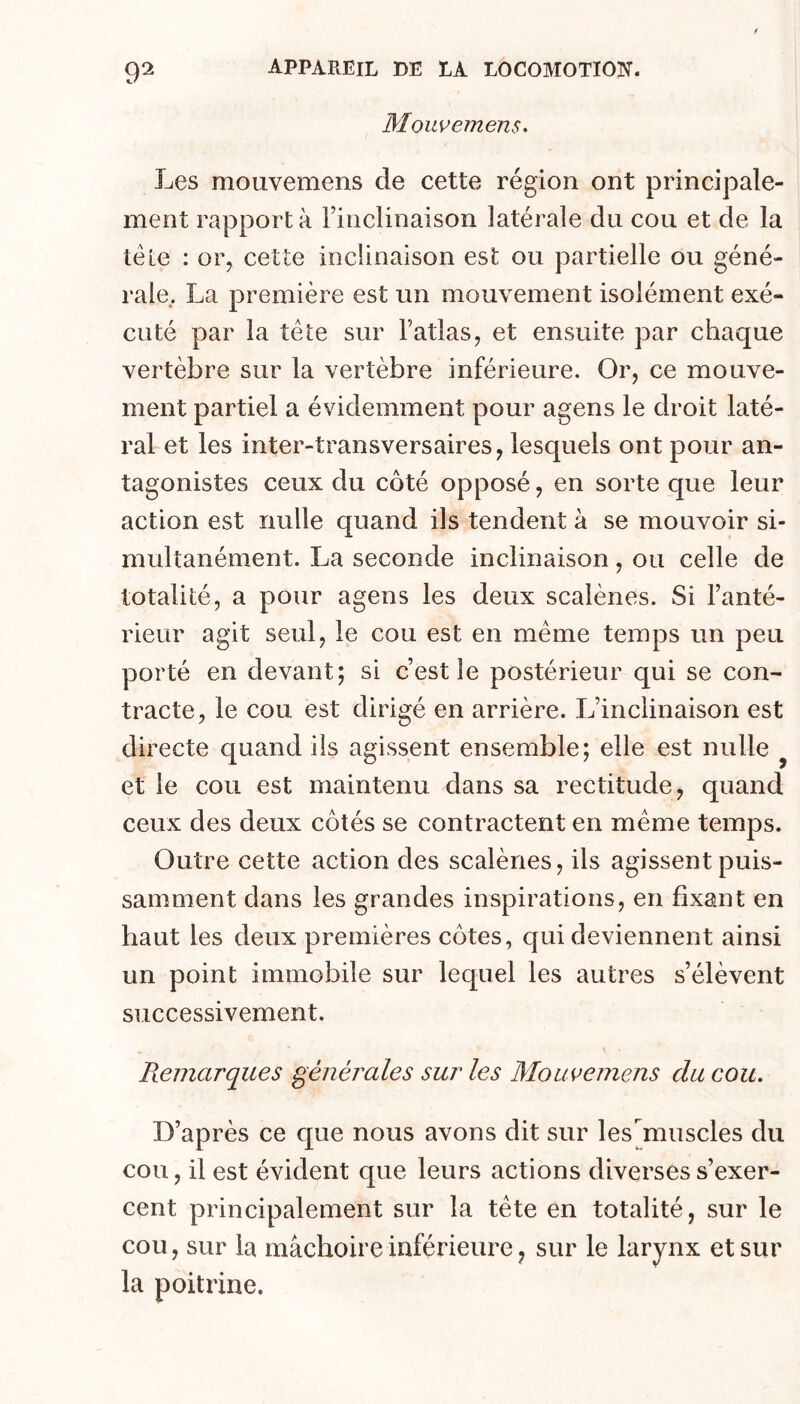 9^ Mouvemens. Les moiivemens de cette région ont principale- ment rapporta rinclinaison latérale du cou et de la télé : or, cette inclinaison est ou partielle ou géné- rale.. La première est un mouvement isolément exé- cuté par la tête sur Fatlas^ et ensuite par chaque vertèbre sur la vertèbre inférieure. Or, ce mouve- ment partiel a évidemment pour agens le droit laté- ral et les inter-transversaires, lesquels ont pour an- tagonistes ceux du côté opposé, en sorte que leur action est nulle quand ils tendent à se mouvoir si- multanément. La seconde inclinaison, ou celle de totalité, a pour agens les deux scalènes. Si l’anté- rieur agit seul, le cou est en meme temps un peu porté en devant; si c’est le postérieur qui se con- tracte, le cou est dirigé en arrière. L’inclinaison est directe quand ils agissent ensemble; elle est nulle ^ et le cou est maintenu dans sa rectitude, quand ceux des deux côtés se contractent en meme temps. Outre cette action des scalènes, ils agissent puis- samment dans les grandes inspirations, en fixant en haut les deux premières côtes, qui deviennent ainsi un point immobile sur lequel les autres s’élèvent successivement. Remarques générales sur les Mouvemens du cou. D’après ce que nous avons dit sur les'muscles du cou, il est évident que leurs actions diverses s’exer- cent principalement sur la tête en totalité, sur le cou, sur la mâchoire inférieure ^ sur le larynx et sur la poitrine.