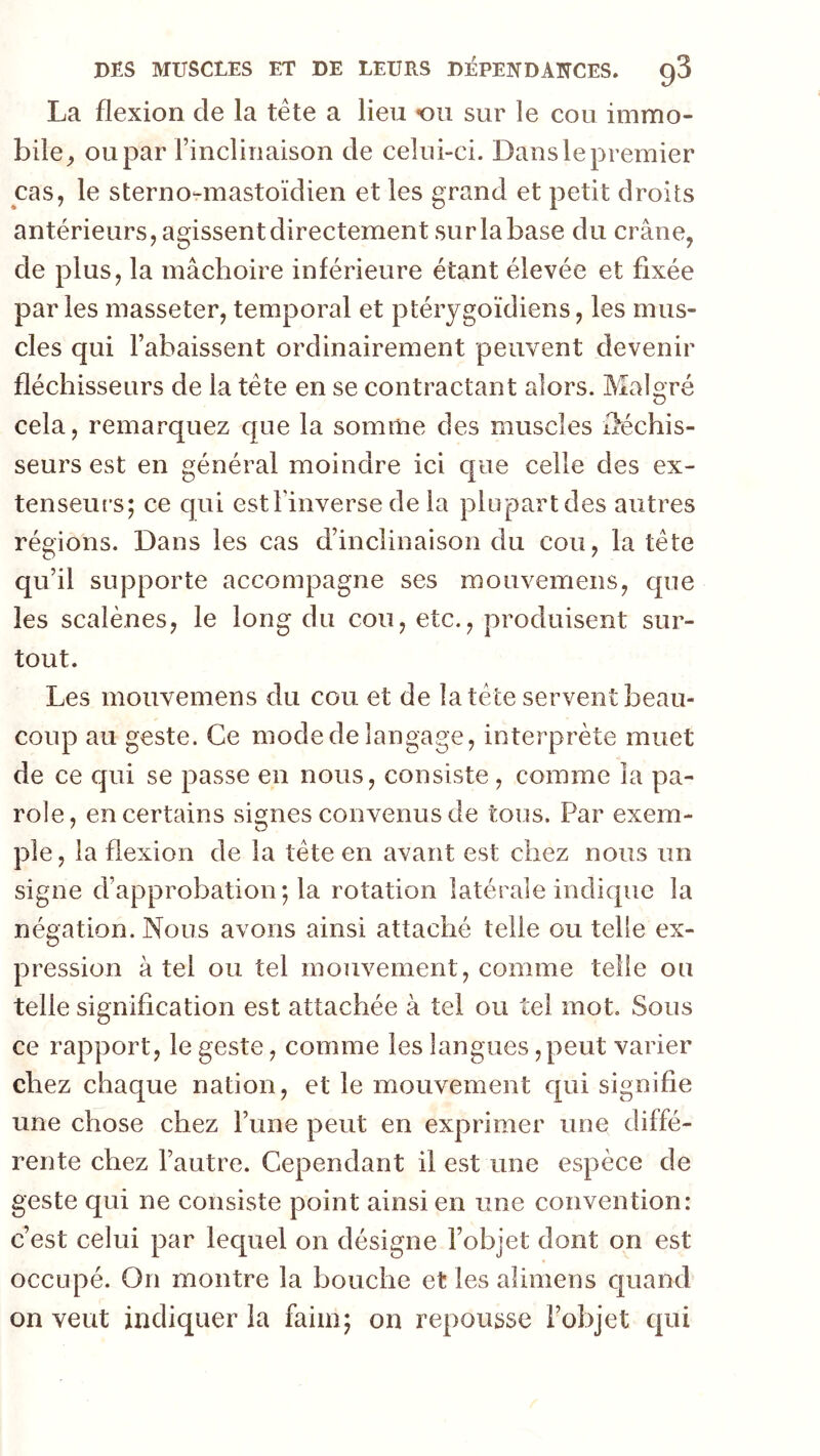 La flexion de la tête a lieu ou sur le cou immo- bile^ ou par l’inclinaison de celui-ci. Danslepremier cas, le sterno-mastoïdien et les grand et petit droits antérieurs, agissentdirectementsurlabase du crâne, de plus, la mâchoire inférieure étant élevée et fixée par les masseter, temporal et ptérygoïdiens, les mus- cles qui l’abaissent ordinairement peuvent devenir fléchisseurs de la tête en se contractant alors. Malgré cela, remarquez que la somme des muscles lléchis- seurs est en général moindre ici que celle des ex- tenseurs; ce qui est l’inverse de la plupart des autres régions. Dans les cas d’inclinaison du cou, la tête qu’il supporte accompagne ses mouvemens, que les scalènes, le long du cou, etc., produisent sur- tout. Les mouvemens du cou et de la tête servent beau- coup au geste. Ce mode de langage, interprète muet de ce qui se passe en nous, consiste, comme la pa- role, en certains signes convenus de tous. Par exem- ple , la flexion de la tête en avant est chez nous un signe d’approbation ; la rotation latérale indique la négation. Nous avons ainsi attaché telle ou telle ex- pression à tel ou tel mouvement, comme telle ou telle signification est attachée à tel ou tel mot. Sous ce rapport, le geste, comme les langues, peut varier chez chaque nation, et le mouvement qui signifie une chose chez l’une peut en exprimer une diffé- rente chez l’autre. Cependant il est une espèce de geste qui ne consiste point ainsi en une convention: c’est celui par lequel on désigne l’objet dont on est occupé. On montre la bouche et les alimens quand on veut indiquer la faim; on repousse l’objet qui