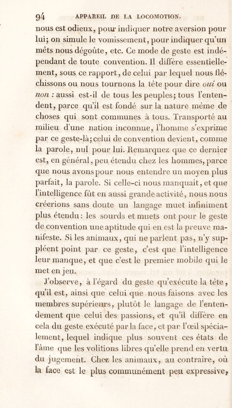 nous est odieux, pour indiquer notre aversion pour lui; on simule le vomissement, pour indiquer qu’un mets nous dégoûte, etc. Ce mode de geste est indé- pendant de toute convention. Il diffère essentielle- ment, sous ce rapport, de celui par lequel nous flé- chissons ou nous tournons la tête pour dire oui ou non : aussi est-il de tous les peuples; tous l’enten- dent, parce qu’il est fondé sur la nature même de choses qui sont communes à tous. Transporté au milieu d’une nation inconnue, l’homme s’exprime par ce geste-là;celui de convention devient, comme la parole, nul pour lui. Remarquez que ce dernier est, en général,peu étendu chez les hommes,parce que nous avons pour nous entendre un moyen plus parfait, la parole. Si celle-ci nous manquait, et que l’intelligence fût en aussi grande activité, nous nous créerions sans doute un langage muet infiniment plus étendu : les sourds et muets ont pour le geste de convention une aptitude qui en est la preuve ma- nifeste. Si les animaux, qui ne parient pas, n’y sup- pléent point par ce geste, c’est que l’intelligence leur manque, et que c’est le premier mobile qui le met en jeu. J’observe, à l’égard du geste qu’exécute la tête , qu’il est, ainsi que celui que nous faisons avec les membres supérieurs, plutc)t le langage de l’enten- dement que celui des passions, et qu’il diffère en cela du geste exécuté parla face, et par l’œil spécia- lement, lequel indique plus souvent ces états de l’âme que les voûtions libres quelle prend en vertu du jugement. Chez les animaux, au contraire, oû la face est le plus communément peu expressive;