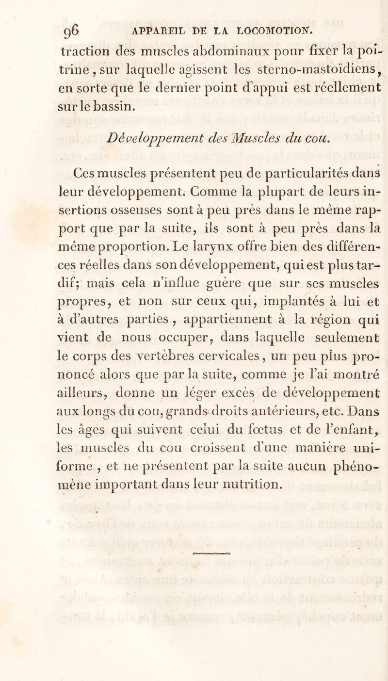 tractiori des muscles abdominaux pour fixer la poi- trine , sur laquelle agissent les sterno-mastoïdiens, en sorte que le dernier point d'appui est réellement sur le bassin. Développement des Muscles du cou, « Ces muscles présentent peu de particularités dans leur développement. Comme la plupart de leurs in- sertions osseuses sont à peu près dans le meme rap- port que par la suite, ils sont à peu près dans la même proportion. Le larynx offre bien des différen- ces réelles dans son développement, qui est plus tar- dif; mais cela n’influe guère que sur ses muscles propres, et non sur ceux qui, implantés à lui et à d’autres parties , appartiennent à la région qui vient de nous occuper, dans laquelle seulement le corps des vertèbres cervicales, un peu plus pro- noncé alors que par la suite, comme je l’ai montré ailleurs, donne un léger excès de développement aux longs du cou, grands droits antérieurs, etc. Dans les âges qui suivent celui du fœtus et de l’enfant, les muscles du cou croissent d’une manière uni- forme , et ne présentent par la suite aucun phéno- mène important dans leur nutrition.