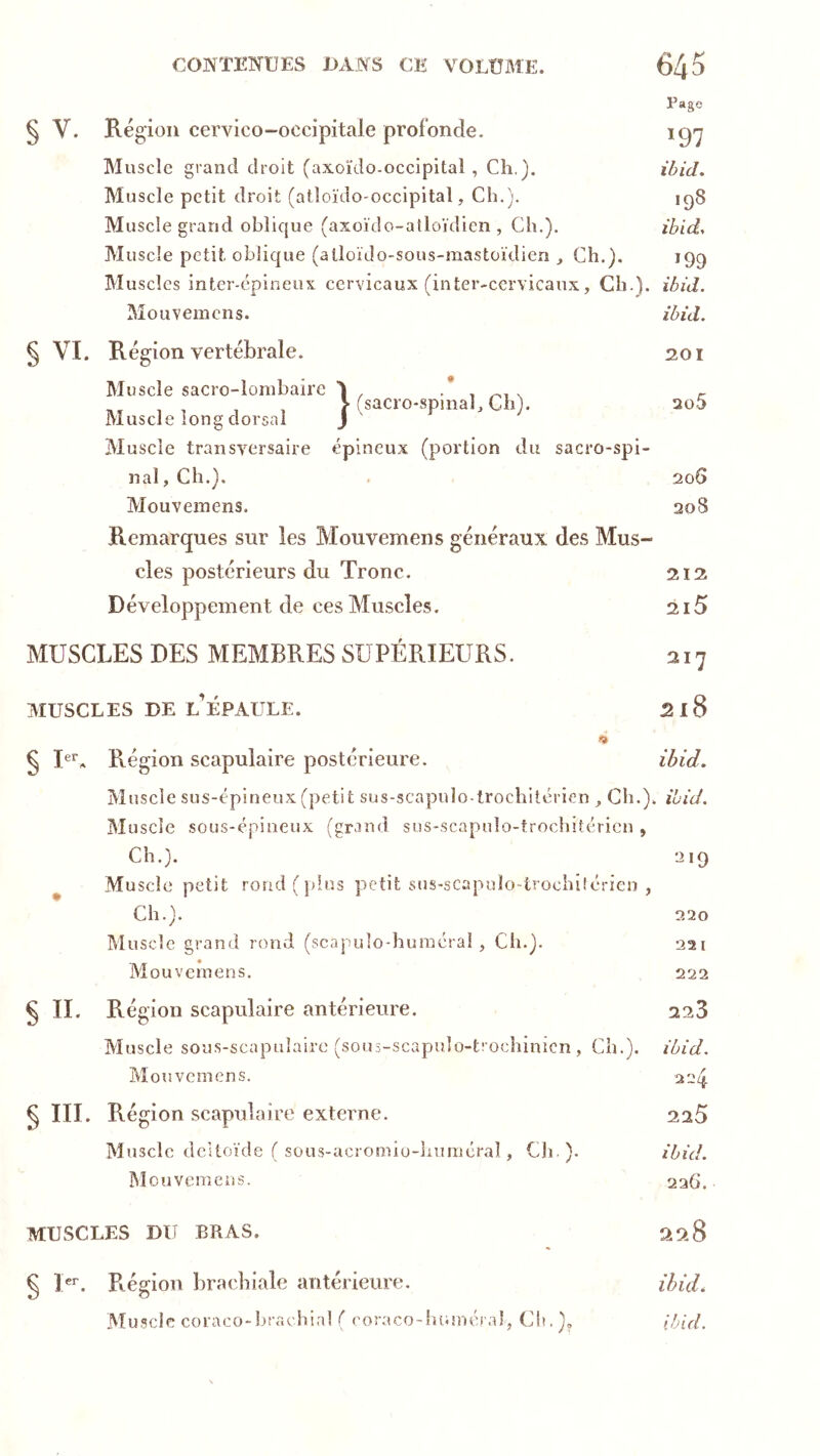 Page § V. Région cervico-occipitale profonde. ig'j Muscle grand droit (axoïdo-occipital , Ch.). ibid. Muscle petit droit (atloïdo-occipital, Ch.). iq8 Muscle grand oblicjue (axoïdo-atloïdien , Ch.). ihid> Muscle petit oblique (alloïJo-sous-mastoïdien , Ch.), 199 Muscles inter-épineux cervicaux (inter-ccrvicaux, Ch.), ibid. Mouvemens. ibid. § VI. Région vertébrale. 201 Muscle sacro-lombaire Muscle long dorsal Muscle transversaire sacro-spinab Ch). épineux (portion du nal, Ch.). sacro-spi- Mouveinens. Remarques sur les Mouvemens généraux des Mus- cles postérieurs du Tronc. Développement de ces Muscles. 205 206 208 212 2i5 MUSCLES DES MEMBRES SUPÉRIEURS. MUSCLES DE l’épaule. 2x8 f» § Région scapulaire postérieure. ibid. Muscle sus-épineux (petit sus-scapulo trochilérien Ch.), ibid. Muscle sous-épiueux (grand sus-scapnlo-trochitéricn , Ch.). 219 ^ Muscle petit rorid(jdüs petit sns-scapulo-trochiiérien , Ch.). 220 Muscle grand rond (scapuîo-huinérai , Ch.). aai Mouvemens. 222 § IL Région scapulaire antérieure. 223 Muscle sous-scapulaire (sous-scapulü-trochinicn , Ch.), ibid. Mouvemens. aaq §m. Région scapulaire externe. 225 Muscle deUoïde ( sous-acromîü-luiméral, Cli ). ibid. IMouvemens. 226. MUSCLES DU BRAS. 29.8 § U*'. Région brachiale antérieure. Muscle coraco-hrachial ( coraco-luunéi’al, Ch. )„ ihuL ibid.