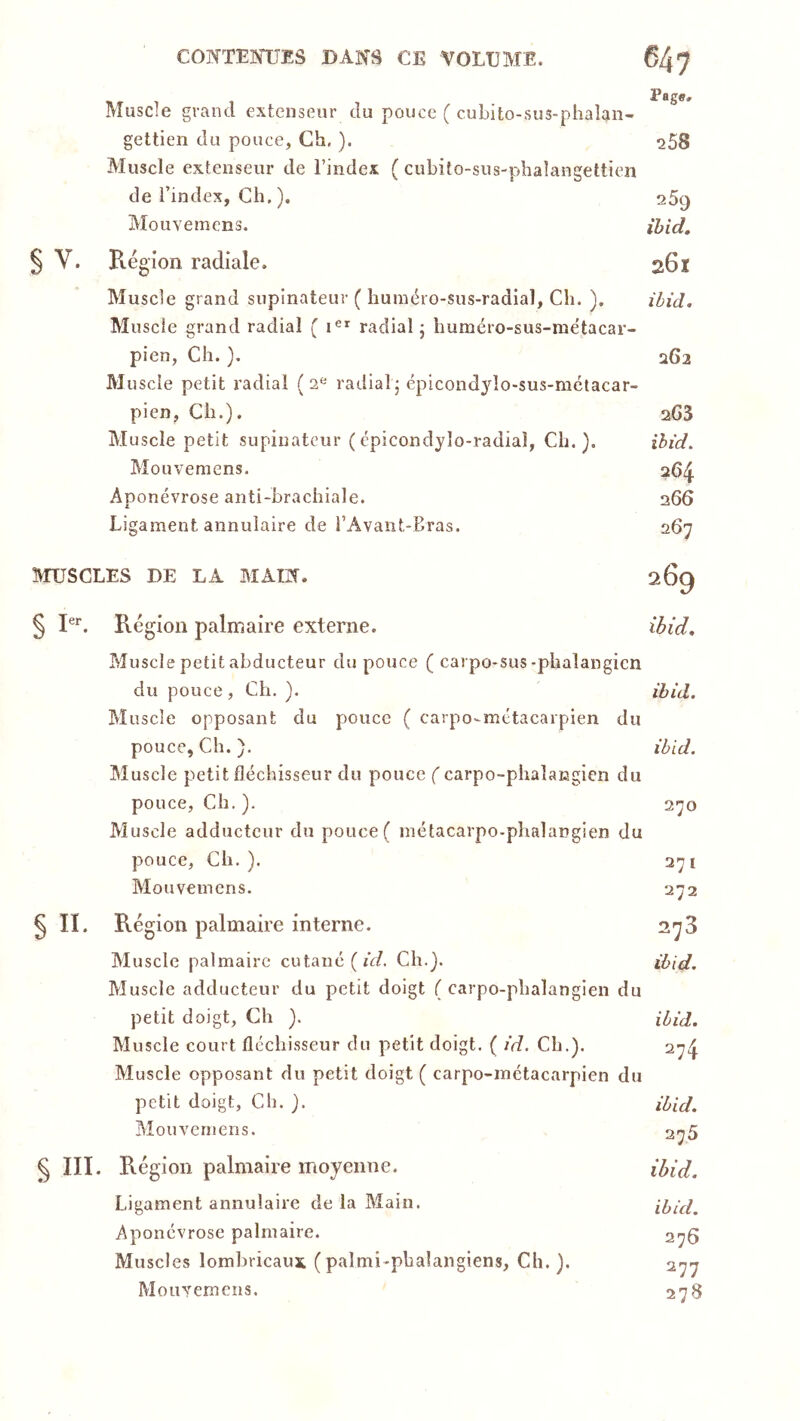 Muscle grand extenseur du pouce ( cuLito-sus-phaîan- gettien du pouce, Ch, ). ^58 Muscle extenseur de l’index ( ciibito-sus-pbalangettien de l’index, Ch. ). 25^ Mouvemens. ibid, § V. B-égion radiale. 261 Muscle grand supinateur ( huméro-sus-radial, Ch. ). ibid. Muscle grand radial ( 1®^ radial; Immcro-sus-mëtacar- picn, Ch. ), 262 Muscle petit radial (2® radial; éplcondjdo-sus-ractacar- pien, Ch.). aGS Muscle petit supinateur (épicondylo-radiaî, Ch.). ibid. Mouvemens. 264. Aponévrose anti-brachiale. 266 Ligament annulaire de l’Avant-Eras. 267 MUSCLES DE LA MAIN. 269 § I®’'. Région palmaire externe. ibid. Muscle petit abducteur du pouce ( carpo-sus-phalangicn du pouce, Ch. ). ibid. Muscle opposant du pouce ( carpo-métacarpien du pouce. Ch. ). ibid. Muscle pietit fléchisseur du pouce (carpo-phaîangîen du po uce, Ch. ). 270 Muscle adducteur du pouce ( métacarpo-phalangien du pouce. Ch.). 271 Mouvemens. 272 § II. Région palmaire interne. 2'^3 Muscle palmaire cutané (A/. Ch.). ibid. Muscle adducteur du petit doigt ( carpo-phalangien du petit doigt. Ch ). ibid. Muscle court fléchisseur du petit doigt. ( id. Ch.). 274 Muscle opposant du petit doigt ( carpo-inétacarpien du petit doigt, Ch. ). d^id, Mouvemens. 2^5 § III. Région palmaire moyenne. ibid. Ligament annulaire de la Main. ibid. Aponévrose palmaire. 276 Muscles lomhricaux (palmi-phalangiens. Ch. ). 277 Mouvemens. 278