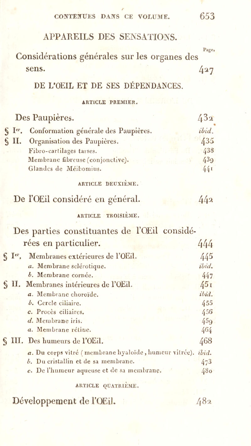 APPAREILS DES SENSATIONS. Page, Considérations générales sur les organes des sens. 427 DE L'OEIL ET DE SES DÉPENDANCES. ARTICLE PREMIER. Des Paupières. [\Z‘x ^ P*’. Conformation générale des Paupières. ibid. § II. Organisation des Paupières. 4^^ Fibi o-carf ila ges tarses. 4^^ Membrane fibreuse (conjonctive). 4^9 Glandes de Méibomius. 44* ARTICLE DEUXIÈME. De rOEil considéré en général. 44^ ARTICLE TROISIÈME. Des parties constituantes de l’OEil considé- rées en particulier. 444 § Membranes extérieures de FOEil. 44^ a. Membrane sclérotique. ihid, b. Membrane cornée. 44? § n. Membranes intérieures de l’üEil. ^5i a. Membrane choroïde. ibid. b. Cercle ciliaire. 4^5 c. Procès ciliaires. 4^^ d. Membrane iris. 4% a. Membrane rétine. 4^4 § III. Des humeurs de TOEil. 4^^ fl. Du corps vitré ( membrane hyaloïde , humeur vitrée). ibicL b. Du cristallin et de sa membrane. 47^ c. De l’humeur aqueuse et de sa membrane, 4^o ARTICLE QUATRIÈME. Développement de l’OEiL /iSx