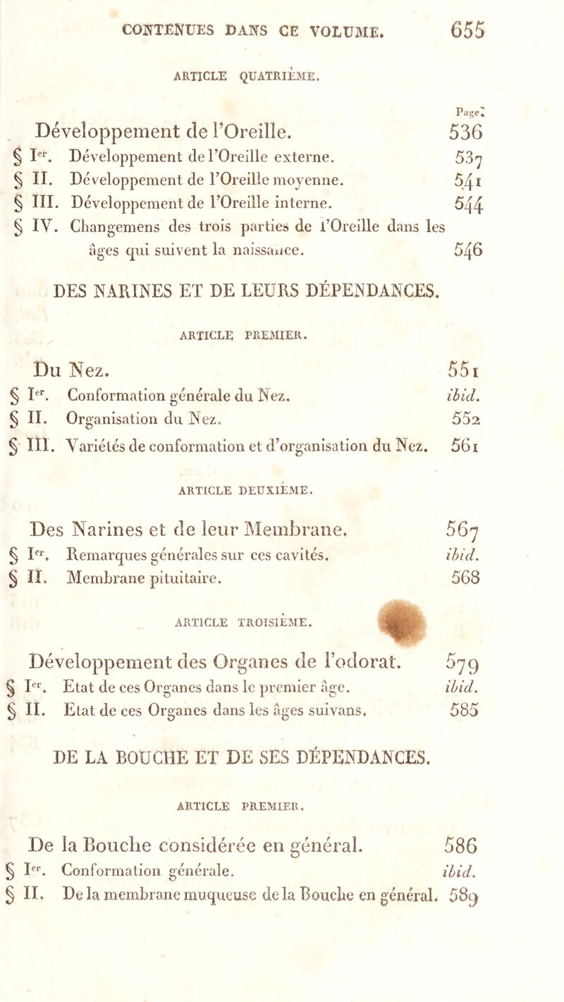 ARTICLE QUATRIÈME, Page; Développement de l’Oreille. 536 § Développement de rOreille externe. 53^ § II. Développement de l’Oreille moyenne. 5/ii § III. Développement de l’Oreille interne. 544 § IV. Cliangemens des trois parties de l’Oreille dans les âges cpii suivent la naissance. DES NAKINES ET DE LEURS DÉPEINDANCES. ARTICLE PREMIER. Du Nez. 551 § I®*'. Conformation générale du Nez. ihid. § II. Organisation du Nez. 552 § III. Variétés de conformation et d’organisation du Nez. 56i ARTICLE DEUXIEME. Des Narines et de leur Alembrane. 56^ § I®*’, Remarques générales sur ces cavités. ihid, § IL Membrane pituitaire. 568 ARTICLE TROISIÈME. Développement des Organes de Fodorat. 679 § I®*^. Etat de ces Organes dans le premier âge. ihid, § II. Etat de ces Organes dans les âges suivans. 585 DE LA BOUCHE ET DE SES DÉPENDANCES. ARTICLE PREMIER. De la Bouche considérée en général. 586 § I®*. Conformation générale. ihid, § IL De la membrane muqueuse delà Boucbe en général. 589