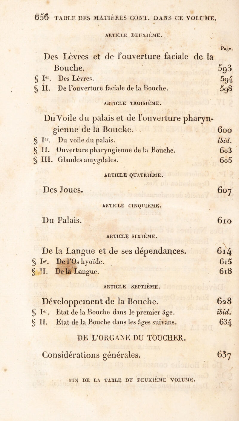 KjTi ARTICLE DEUXIEME. Page. Des Lèvres et de l’ouverture faciale de la Bouche. 5g3 § Des Lèvres. 5g4 § II. De Touverture faeiale de la Boucke. 5g8 ARTICLE TROISIÈME. Du Voile du palais et de l’ouverture pharyn- gienne de la Bouche. . 600 ^ I®**. Du voile du palais. ibid. § II. Ouverture pharyngienne de la Bouche. 6o3 § III. Glandes amygdales. 6o5 ARTICLE QUATRIÈME. Des Joues. 607 ARTICLE CINQUIÈME. Du Palais. 610 ARTICLE SIXIÈME. De la Langue et de ses dépendances. 61^4 Ier. De rOs hyoïde. 615 II. Delà Langue. 618 ARTICLE SEPTIÈME. Développement de la Bouche. 628 § I®*. Etat de la Bouche dans le premier âge. ibid. § IL Etat de la Bouche dans les âges suivans. 634 DE L’ORGANE DU TOUCHER. Considérations générales. 667 FIN DE LA TABLE DU DEUXIEME VOLUME.