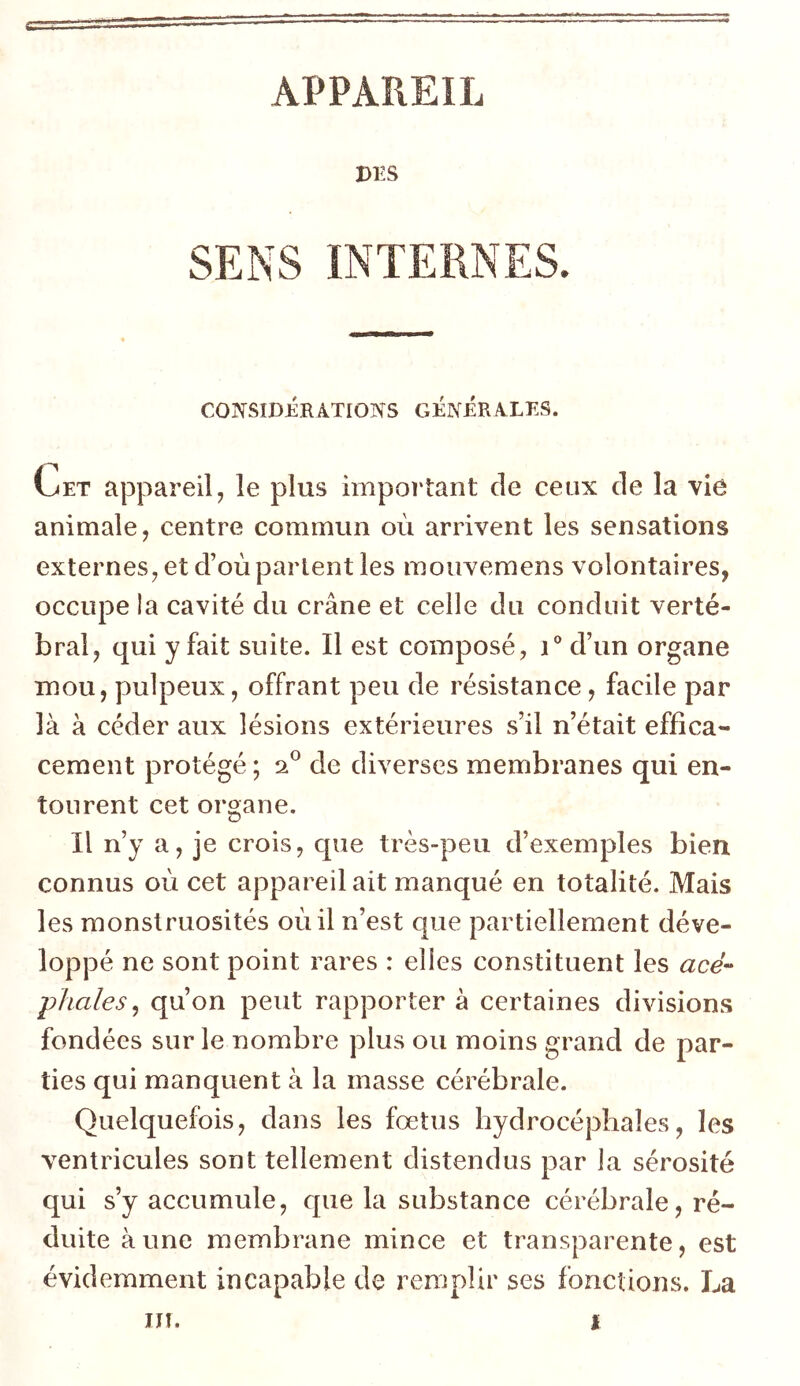 APPAREIL DES SENS INTERNES. CONSIDÉR ATIONS GÉNÉRALES. Cet appareil, le plus important de ceux de la vie animale, centre commun où arrivent les sensations externes, et d’où partent les mouvemens volontaires, occupe la cavité du crâne et celle du conduit verté- bral, qui y fait suite. Il est composé, i° d’un organe mou, pulpeux, offrant peu de résistance, facile par là à céder aux lésions extérieures s’il n’était effica- cement protégé; 20 de diverses membranes qui en- tourent cet organe. Il n’y a, je crois, que très-peu d’exemples bien connus où cet appareil ait manqué en totalité. Mais les monstruosités où il n’est que partiellement déve- loppé ne sont point rares : elles constituent les acé- phales, qu’on peut rapporter à certaines divisions fondées sur le nombre plus ou moins grand de par- ties qui manquent à la masse cérébrale. Quelquefois, dans les fœtus hydrocéphales, les ventricules sont tellement distendus par la sérosité qui s’y accumule, que la substance cérébrale , ré- duite aune membrane mince et transparente, est évidemment incapable de remplir ses fonctions. La