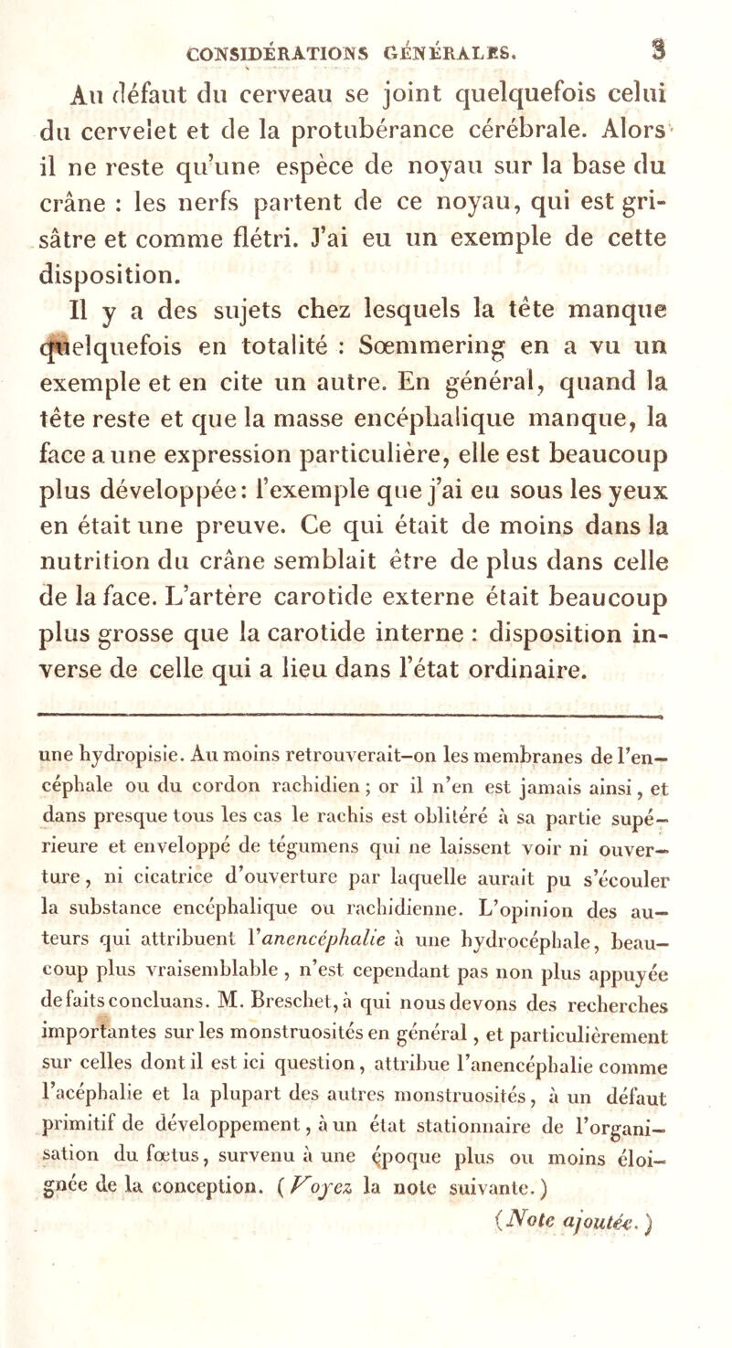 Au défaut du cerveau se joint quelquefois celui du cervelet et de la protubérance cérébrale. Alors il ne reste qu’une espèce de noyau sur la base du crâne : les nerfs partent de ce noyau, qui est gri- sâtre et comme flétri. J’ai eu un exemple de cette disposition. Il y a des sujets chez lesquels la tète manque quelquefois en totalité : Soemmering en a vu un exemple et en cite un autre. En général, quand la tête reste et que la masse encéphalique manque, la face aune expression particulière, elle est beaucoup plus développée: l’exemple que j’ai eu sous les yeux en était une preuve. Ce qui était de moins dans la nutrition du crâne semblait être de plus dans celle de la face. L’artère carotide externe était beaucoup plus grosse que la carotide interne : disposition in- verse de celle qui a lieu dans l’état ordinaire. une hydropisie. Au moins retrouverait-on les membranes de l'en- céphale ou du cordon rachidien ; or il n’en est jamais ainsi, et dans presque tous les cas le rachis est oblitéré à sa partie supé- rieure et enveloppé de tégumens qui ne laissent voir ni ouver- ture , ni cicatrice d’ouverture par laquelle aurait pu s’écouler la substance encéphalique ou rachidienne. L’opinion des au- teurs qui attribuent Vanencéphalie à une hydrocéphale, beau- coup plus vraisemblable , n’est cependant pas non plus appuyée de faits concluans. M. Breschet,à qui nous devons des recherches importantes sur les monstruosités en général, et particulièrement sur celles dont il est ici question, attribue l’anencéphalie comme Facéphalie et la plupart des autres monstruosités, à un défaut primitif de développement, à un état stationnaire de l’organi- sation du fœtus, survenu à une époque plus ou moins éloi- gnée de la conception. (Koyez la note suivante.) (Note ajoutée. )