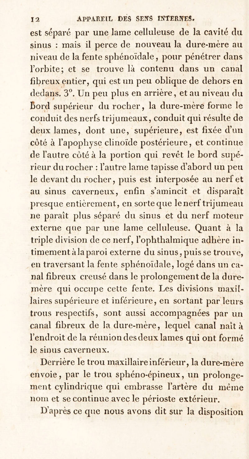 est séparé par une lame celluleuse de la cavité du sinus : mais il perce de nouveau la dure-mère au niveau de la fente sphénoïdale, pour pénétrer dans l’orbite; et se trouve là contenu dans un canal fibreux entier, qui est un peu oblique de dehors en dedans. 3°. Un peu plus en arrière, et au niveau du Bord supérieur du rocher, la dure-mère forme le conduit des nerfs trijumeaux, conduit qui résulte de deux lames, dont une, supérieure, est fixée d’un côté à l’apophyse clinoïde postérieure, et continue de l’autre côté à la portion qui revêt le bord supé- rieur du rocher : l’autre lame tapisse d’abord un peu le devant du rocher, puis est interposée au nerf et au sinus caverneux, enfin s’amincit et disparaît presque entièrement, en sorte que lenerf trijumeau ne paraît plus séparé du sinus et du nerf moteur externe que par une lame celluleuse. Quant à la triple division de ce nerf, l’ophthalmique adhère in- timement à la paroi externe du sinus, puis se trouve, en traversant la fente sphénoïdale, logé dans un ca- nal fibreux creusé dans le prolongement de la dure- mère qui occupe cette fente. Les divisions maxil- laires supérieure et inférieure, en sortant par leurs trous respectifs, sont aussi accompagnées par un canal fibreux de la dure-mère, lequel canal naît à l’endroit de la réunion des deux lames qui ont formé le sinus caverneux. Derrière le trou maxillaire inférieur, la dure-mère envoie, par le trou sphéno-épineux, un prolonge- ment cylindrique qui embrasse l’artère du même nom et se continue avec le périoste extérieur. D’après ce que nous avons dit sur la disposition