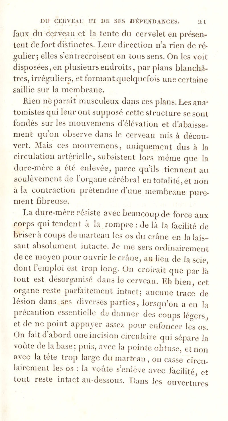 faux du cerveau et la tente du cervelet en présen- tent de fort distinctes. Leur direction n’a rien de ré- gulier; elles s’entrecroisent en tous sens. On les voit disposées, en plusieurs endroits, par plans blanchâ- tres, irréguliers, et formant quelquefois une certaine saillie sur la membrane. « Rien ne paraît musculeux dans ces plans. Les ana- tomistes qui leur ont supposé cette structure se sont fondés sur les mouvemens d’élévation et d’abaisse- ment qu’on observe dans le cerveau mis à décou- vert. Mais ces mouvemens, uniquement dus à la circulation artérielle, subsistent lors meme que la dure-mère a été enlevée, parce qu’ils tiennent au soulèvement de l’organe cérébral en totalité,et non à la contraction prétendue d’une membrane pure- ment fibreuse. La dure-mère résiste avec beaucoup de force aux corps qui tendent à la rompre : de là la facilité de brisera coups de marteau les os du crâne en la lais- sant absolument intacte. Je me sers ordinairement de ce moyen pour ouvrir le crâne, au lieu de la scie dont l’emploi est trop long. On croirait que par là tout est désorganisé dans le cerveau. Eh bien, cet organe reste parfaitement intact; aucune trace de lésion dans ses diverses parties, lorsqu’on a eu la précaution essentielle de donner des coups légers, et de ne point appuyer assez pour enfoncer les os. On fait d’abord une incision circulaire qui sépare la voûte de la base; puis, avec la pointe obtuse, et non avec la tête trop large du marteau, on casse circu- lairement les os : tout reste intact la voûte s’enlève avec facilité, et au-dessous. Dans les ouvertures