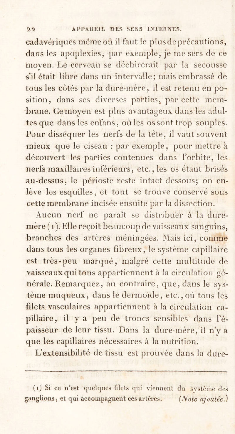 cadavériques même où il faut le plus de précautions, dans les apoplexies, par exemple, je me sers de ce moyeu. Le cerveau se déchirerait par la secousse s’il était libre dans un intervalle; mais embrassé de tous les cotés par la dure-mère, il est retenu en po- sition, dans ses diverses parties* par cette mem- brane. Ce moyen est plus avantageux dans les adul- tes que dans les enfans, où les os sont trop souples. Pour disséquer les nerfs de la tête, il vaut souvent mieux que le ciseau : par exemple, pour mettre à découvert les parties contenues dans l’orbite, les nerfs maxillaires inférieurs, etc., les os étant brisés au-dessus, le périoste reste intact dessous; on en- lève les esquilles, et tout se trouve conservé sous cette membrane incisée ensuite par la dissection. Aucun nerf ne parait se distribuer à la dure- mère (i). Elle reçoit beaucoup de vaisseaux sanguins, branches des artères méningées. Mais ici, comme dans tous les organes fibreux, le système capillaire est très-peu marqué, malgré cette multitude de vaisseaux qui tous appartiennent à la circulation gé- nérale. Remarquez, au contraire, que, dans le sys- tème muqueux, dans le dermoïde, etc., où tous les filets vasculaires appartiennent à la circulation ca- pillaire, il y a peu de troncs sensibles dans l’é- paisseur de leur tissu. Dans la dure-mère, il n’y a que les capillaires nécessaires à la nutrition. L’extensibilité de tissu est prouvée dans la dure- (i) Si ce n’est quelques filets qui viennent du système des ganglions, et qui accompagnent ces artères. (Note ajoutée.)