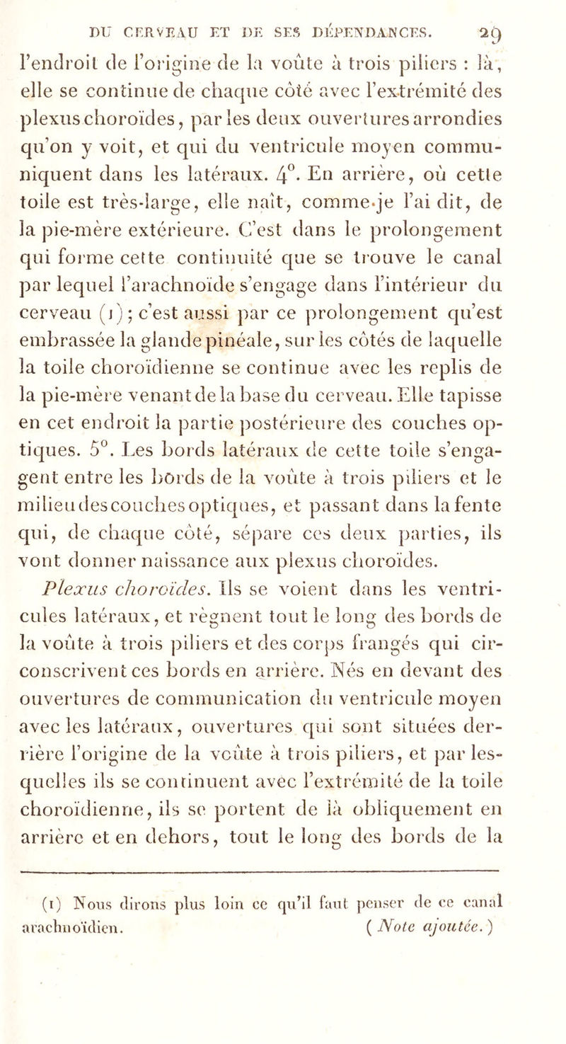 l’endroit de l’origine de la voûte à trois piliers : là, elle se continue de chaque coté avec l’extrémité des plexus choroïdes, parles deux ouvertures arrondies qu’on y voit, et qui du ventricule moyen commu- niquent dans les latéraux. 4°- En arrière, où cetle toile est très-large, elle naît, comme-je l’ai dit, de la pie-mère extérieure. C’est dans le prolongement qui forme cette continuité que se trouve le canal par lequel l’arachnoïde s’engage dans l’intérieur du cerveau (i) ; c’est aussi par ce prolongement qu’est embrassée la glandepinéale, sur les côtés de laquelle la toile choroïdienne se continue avec les replis de la pie-mère venant de la base du cerveau. Elle tapisse en cet endroit la partie postérieure des couches op- tiques. 5°. Les bords latéraux de cette toile s’enga- gent entre les bords de la voûte à trois piliers et le milieudescouches optiques, et passant dans la fente qui, de chaque côté, sépare ces deux parties, ils vont donner naissance aux plexus choroïdes. Plexus choroïdes. Ils se voient dans les ventri- cules latéraux, et régnent tout le long des bords de la voûte à trois piliers et des corps frangés qui cir- conscrivent ces bords en arrière. Nés en devant des ouvertures de communication du ventricule moyen avec les latéraux, ouvertures qui sont situées der- rière l’origine de la voûte à trois piliers, et par les- quelles ils se continuent avec l’extrémité de la toile choroïdienne, ils se portent de là obliquement en arrière et en dehors, tout le long des bords de la (i) Nous dirons plus loin ce qu’il faut penser de ce canal irachnoïdien. ' s ( Note ajoutée. )