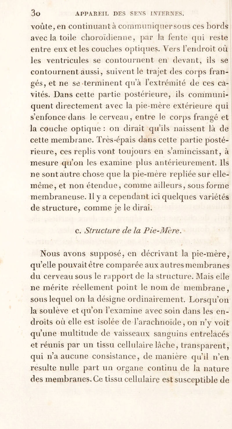 voûte, en continuant à communiquer sous ces bords avec la toile choroïdienne, par la fente qui reste entre eux et les couches optiques. Vers l’endroit où les ventricules se contournent en devant, ils se contournent aussi, suivent le trajet des cor ps fran- gés, et ne se-terminent qu’à l’extrémité de ces ca- vités. Dans cette partie postérieure, ils communi- quent directement avec la pie-mère extérieure qui s’enfonce dans le cerveau, entre le corps frangé et la couche optique : on dirait qu’ils naissent là de cette membrane. Très-épais dans cette partie posté- rieure, ces replis vont toujours en s’amincissant, à mesure qu’on les examine plus antérieurement. Ils ne sont autre chose que la pie-mère repliée sur elle- même, et non étendue, comme ailleurs, sous forme membraneuse. 11 y a cependant ici quelques variétés de structure, comme je le dirai. c. Structure de la Pie-Mère. Nous avons supposé, en décrivant la pie-mère, qu’elle pouvait être comparée aux autres membranes du cerveau sous le rapport de la structure. Mais elle ne mérite réellement point le nom de membrane, sous lequel on la désigne ordinairement. Lorsqu’on la soulevé et qu’on l’examine avec soin dans les en- droits où elle est isolée de l’arachnoïde, on n’y voit qu’une multitude de vaisseaux sanguins entrelacés et réunis par un tissu cellulaire lâche, transparent, qui n’a aucune consistance, de manière qu’il n’en resuite nulle part un organe continu de la nature des membranes. Ce tissu cellulaire est susceptible de
