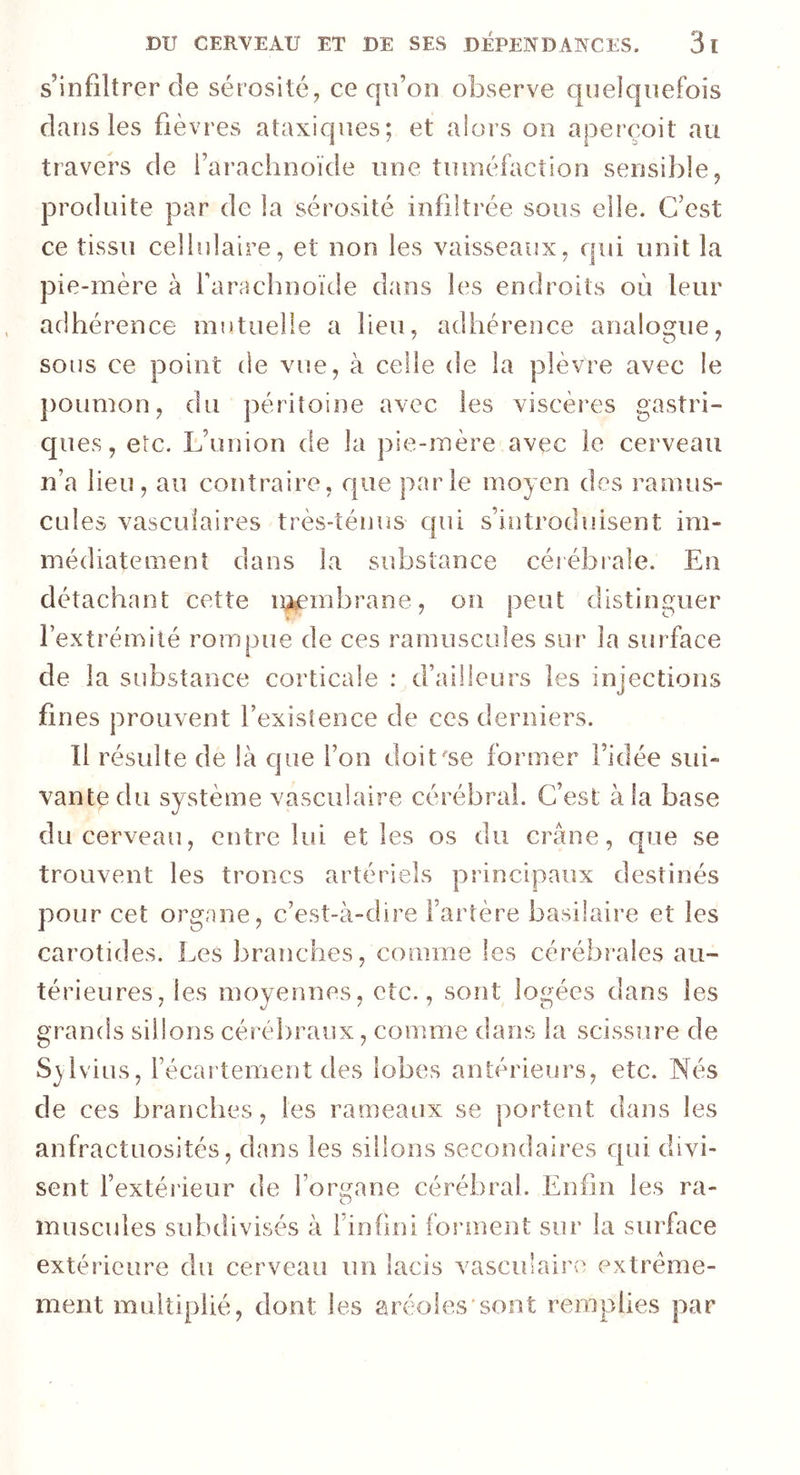 s’infiltrer de sérosité, ce qu’on observe quelquefois dans les fièvres ataxiques; et alors on aperçoit au travers de l’arachnoïde une tuméfaction sensible, produite par de la sérosité infiltrée sous elle. C’est ce tissu cellulaire, et non les vaisseaux, qui unit la pie-mère à l'arachnoïde dans les endroits où leur adhérence mutuelle a lieu, adhérence analogue, sous ce point de vue, à celle de la plèvre avec le poumon, du péritoine avec les viscères gastri- ques, etc. L’union de la pie-mère avec le cerveau n’a lieu, au contraire, que parle moyen des ramus- cules vasculaires très-ténus qui s’introduisent im- médiatement dans la substance cérébrale. En détachant cette membrane, on peut distinguer l’extrémité rompue de ces minuscules sur la surface de la substance corticale : d’ailleurs les injections fines prouvent l'existence de ces derniers. Il résulte de là que l’on doit/se former l’idée sui- vante du système vasculaire cérébral. C’est à la base du cerveau, entre lui elles os du crâne, que se trouvent les troncs artériels principaux destinés pour cet organe, c’est-à-dire l’artère basilaire et les carotides. Les branches, comme les cérébrales an- térieures, les moyennes, etc., sont logées dans les grands sillons cérébraux, comme dans la scissure de S^lvius, l’écartement des lobes antérieurs, etc. Nés de ces branches, les rameaux se portent dans les anfractuosités, dans les sillons secondaires qui divi- sent l’extérieur de forma ne cérébral. Enfin les ra- O muscades subdivisés à 1 infini forment sur la surface extérieure du cerveau un lacis vasculaire extrême- ment multiplié, dont les aréoles sont remplies par