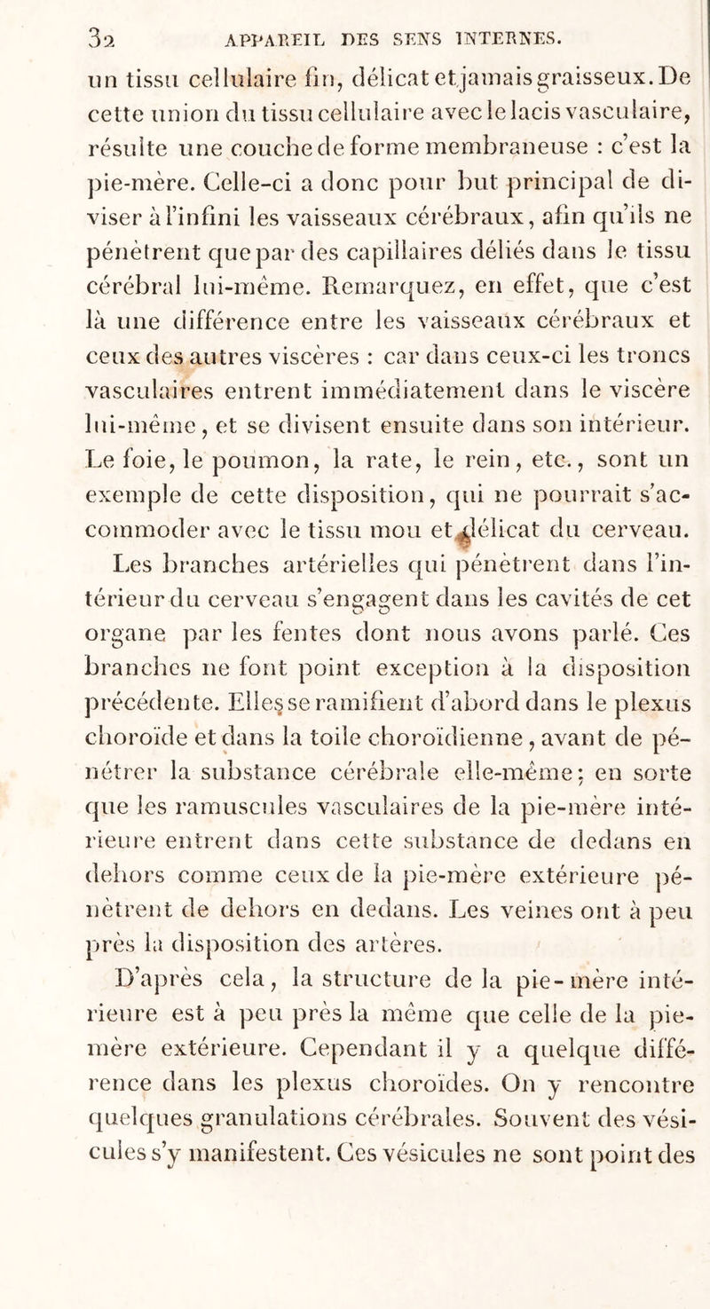 un tissu cellulaire fin, délicat et jamais graisseux. De cette union du tissu cellulaire avec le lacis vasculaire, résulte une couche de forme membraneuse : c’est la pie-mère. Celle-ci a donc pour but principal de di- viser à l’infini les vaisseaux cérébraux, afin qu’ils ne pénètrent que par des capillaires déliés dans le tissu cérébral lui-même. Remarquez, en effet, que c’est là une différence entre les vaisseaux cérébraux et ceux des autres viscères : car dans ceux-ci les troncs vasculaires entrent immédiatement dans le viscère lui-même , et se divisent ensuite dans son intérieur. Le foie, le poumon, la rate, le rein, etc., sont un exemple de cette disposition, qui ne pourrait s’ac- commoder avec le tissu mou et^lélicat du cerveau. Les branches artérielles qui pénètrent dans l’in- térieur du cerveau s’engagent dans les cavités de cet organe par les fentes dont nous avons parlé. Ces branches ne font point exception à la disposition précédente. Elle§se ramifient d’abord dans le plexus choroïde et dans la toile choroïdienne, avant de pé- nétrer la substance cérébrale elle-même: en sorte que les ramuscules vasculaires de la pie-mère inté- rieure entrent dans cette substance de dedans en dehors comme ceux de la pie-mère extérieure pé- nètrent de dehors en dedans. Les veines ont à peu près la disposition des artères. D’après cela, la structure delà pie-mère inté- rieure est à peu près la même que celle de la pie- mère extérieure. Cependant il y a quelque diffé- rence dans les plexus choroïdes. On y rencontre quelques granulations cérébrales. Souvent des vési- cules s’y manifestent. Ces vésicules ne sont point des