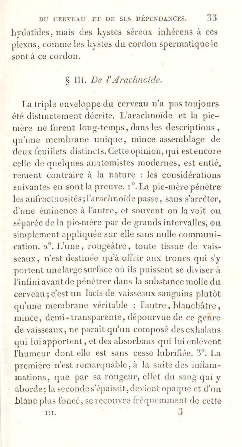 hydatides, mais des kystes séreux inhérens à ces plexus, comme les kystes du cordon spermatique le sont à ce cordon. § III. De VArachnoïde. La triple enveloppe du cerveau n’a pas toujours été distinctement décrite. L’arachnoïde et la pie- mère ne furent long-temps, dans les descriptions, qu’une membrane unique, mince assemblage de deux feuillets distincts. Cette opinion, qui est encore celle de quelques anatomistes modernes, est entier rement contraire à la nature : les considérations suivantes en sont la preuve. i°. La pie-mère pénètre les anfractuosités ; l’arachnoïde passe, sans s’arrêter, d’une éminence à l’autre, et souvent on la voit ou séparée de la pie-mère par de grands intervalles, ou simplement appliquée sur elle sans nulle communi- cation. 2°. L’une, rougeâtre, toute tissue de vais- seaux, n’est destinée qu’à offrir aux troncs qui s’y portent unelarge surface où ils puissent se diviser à l’infini avant de pénétrer dans la substance molle du cerveau ; c’est un lacis de vaisseaux sanguins plutôt qu’une membrane véritable : l’autre, blanchâtre, mince, demi-transparente, dépourvue de ce genre de vaisseaux, ne paraît qu’un composé desexhalans qui lui apportent, et des absorbans qui lui enlèvent l’humeur dont elle est sans cesse lubrifiée. 3°. La première n’est remarquable, à la suite des inflam- mations, que par sa rougeur, effet du sang qui y aborde; la seconde s’épaissit,devient opaque et d’un blanc plus foncé, se recouvre fréquemment de cette us r. 3